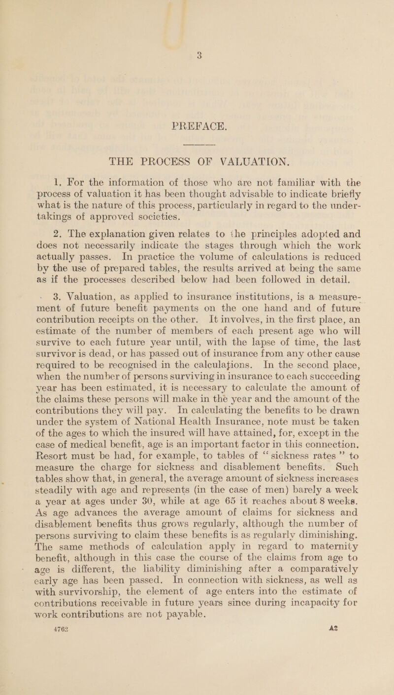 PREFACE, THE PROCESS OF VALUATION, 1, For the information of those who are not familiar with the process of valuation it has been thought advisable to indicate briefly what is the nature of this process, particularly in regard to the wnder- takings of approved societies. 2. The explanation given relates to ihe principles adopted and does not necessarily indicate the stages through which the work actually passes. In practice the volume of calculations is reduced by the use of prepared tables, the results arrived at being the same as if the processes described below had been followed in detail. 3. Valuation, as applied to insurance institutions, is a measure- ment of future benefit payments on the one hand and of future contribution receipts on the other. It involves, in the first place, an estimate of the number of members of each present age who will survive to each future year until, with the lapse of time, the last survivor is dead, or has passed out of insurance from any other cause required to be recognised in the calculations. In the second place, when the number of persons surviving in insurance to each succeeding year has been estimated, it is necessary to calculate the amount of the claims these persons will make in the year and the amount of the contributions they will pay. In calculating the benefits to be drawn under the system of National Health Insurance, note must be taken of the ages to which the insured will have attained, for, except in the case of medical benefit, age is an important factor in this connection. Resort must be had, for example, to tables of “ sickness rates ”’ to measure the charge for sickness and disablement benefits. Such tables show that, in general, the average amount of sickness increases steadily with age and represents (in the case of men) barely a week a year at ages under 30, while at age 65 it reaches about 8 weeks. As age advances the average amount of claims for sickness and disablement benefits thus grows regularly, although the number of persons surviving to claim these benefits is as regularly diminishing. The same methods of calculation apply in regard to maternity benefit, although in this case the course of the claims from age to age is different, the lability diminishing after a comparatively early age has been passed. In connection with sickness, as well as with survivorship, the element of age enters into the estimate of contributions receivable in future years since during incapacity for work contributions are not payable. 4762 A2
