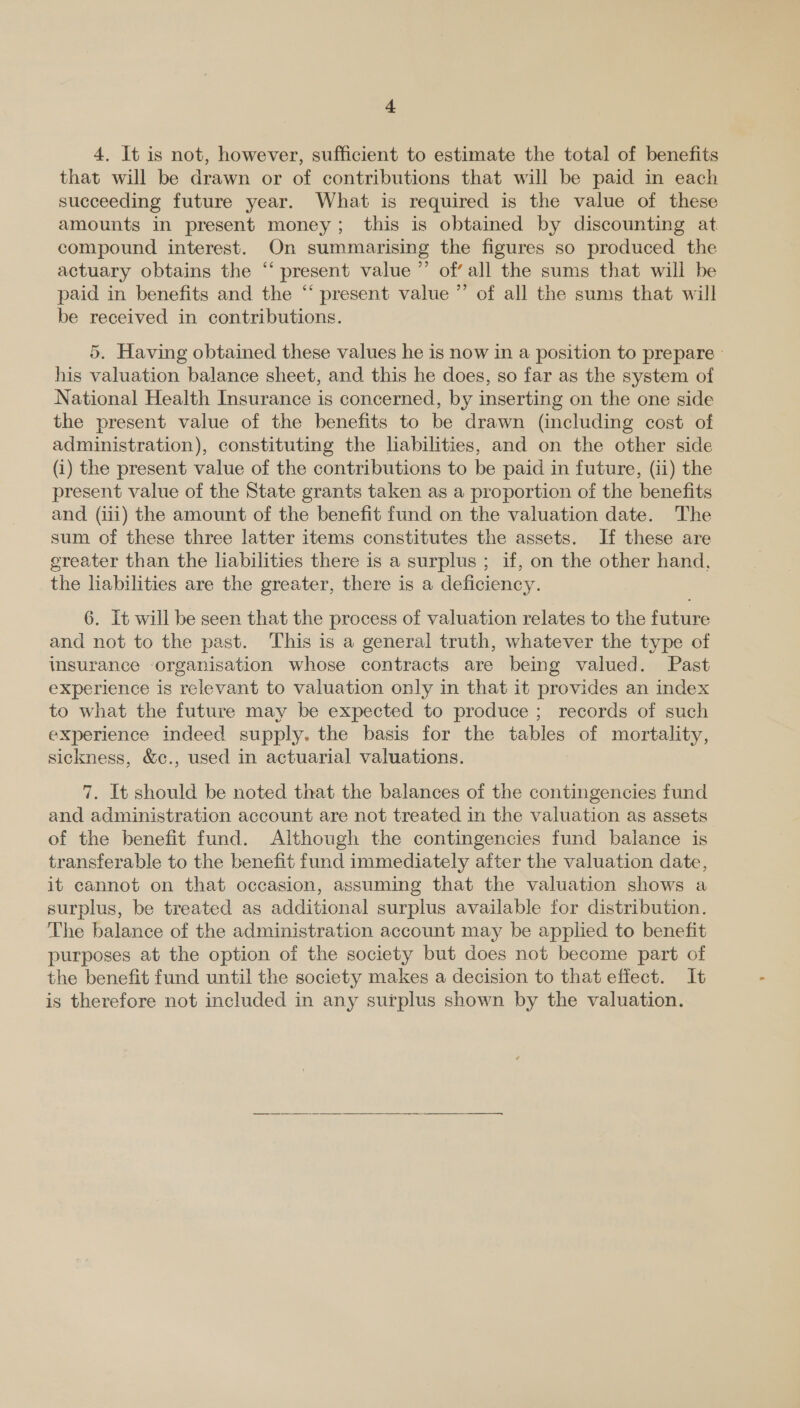 4. It is not, however, sufficient to estimate the total of benefits that will be drawn or of contributions that will be paid in each succeeding future year. What is required is the value of these amounts in present money; this is obtained by discounting at compound interest. On summarising the figures so produced the actuary obtains the “‘ present value ”’ of all the sums that will be paid in benefits and the “ present value ”’ of all the sums that will be received in contributions. 5. Having obtained these values he is now in a position to prepare » his valuation balance sheet, and this he does, so far as the system of National Health Insurance is concerned, by inserting on the one side the present value of the benefits to be drawn (including cost of administration), constituting the liabilities, and on the other side (i) the present value of the contributions to be paid in future, (ii) the present value of the State grants taken as a proportion of the benefits and (iii) the amount of the benefit fund on the valuation date. The sum of these three latter items constitutes the assets. If these are ereater than the liabilities there is a surplus ; if, on the other hand. the habilities are the greater, there is a deficiency. 6. It will be seen that the process of valuation relates to the future and not to the past. This is a general truth, whatever the type of insurance organisation whose contracts are being valued. Past experience is relevant to valuation only in that it provides an index to what the future may be expected to produce; records of such experience indeed supply. the basis for the tables of mortality, sickness, &amp;c., used in actuarial valuations. 7. It should be noted that the balances of the contingencies fund and administration account are not treated in the valuation as assets of the benefit fund. Although the contingencies fund balance is transferable to the benefit fund immediately after the valuation date, it cannot on that occasion, assuming that the valuation shows a surplus, be treated as additional surplus available for distribution. The balance of the administration account may be applied to benefit purposes at the option of the society but does not become part of the benefit fund until the society makes a decision to that effect. It is therefore not included in any surplus shown by the valuation.