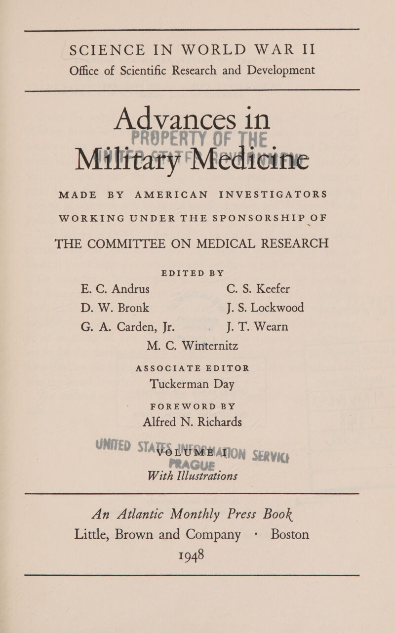  SCIENCE IN WORLD WAR II Office of Scientific Research and Development  vances 1n PROPERTY OF THE. Milttaty Medicine MADE BY AMERICAN INVESTIGATORS WORKING UNDER THE SPONSORSHIP OF THE COMMITTEE ON MEDICAL RESEARCH EDITED BY E. C. Andrus C..S: Keefer D. W. Bronk J. S. Lockwood G. ‘A. Carden, Jr. - J. T. Wearn M. C. Winternitz ASSOCIATE EDITOR Tuckerman Day FOREWORD BY Alfred N. Richards UNITED Vor UUM MATION S PRAGUE ERVICL With fitter An Atlantic Monthly Press Book Little, Brown and Company - Boston 1948