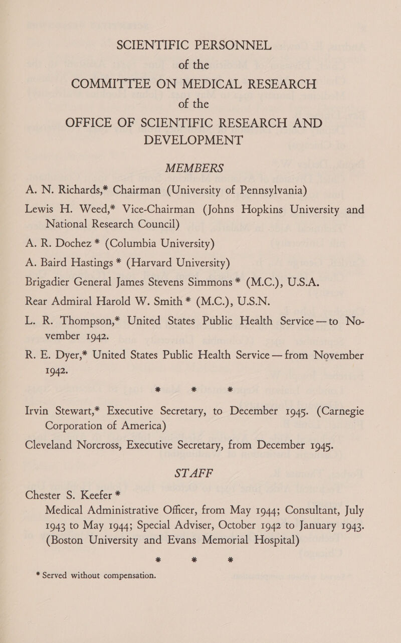 SCIENTIFIC PERSONNEL of the COMMITTEE ON MEDICAL RESEARCH of the OFFICE OF SCIENTIFIC RESEARCH AND DEVELOPMENT MEMBERS A. N. Richards,* Chairman (University of Pennsylvania) Lewis H. Weed,* Vice-Chairman (Johns Hopkins University and National Research Council) A. R. Dochez * (Columbia University) A. Baird Hastings * (Harvard University) Brigadier General James Stevens Simmons * (M.C.), U.S.A. Rear Admiral Harold W. Smith * (M.C.), U.S.N. L. R. Thompson,* United States Public Health Service—to No- vember 1942. R. E. Dyer,* United States Public Health Service — from November 1942. % * * Irvin Stewart,* Executive Secretary, to December 1945. (Carnegie Corporation of America) Cleveland Norcross, Executive Secretary, from Daceiibee 1945. STAFF Chester S. Keefer * Medical Administrative Officer, from May 1944; Consultant, July 1943 to May 1944; Special Adviser, October 1942 to January 1943. (Boston University and Evans Memorial Hospital) * % %