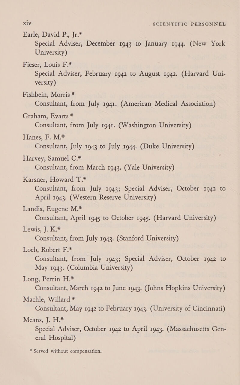 Farle, David P., Jr.* Special Adviser, December 1943 to January 1944. (New York University) Fieser, Louis F.* Special Adviser, February 1942 to August 1942. (Harvard Uni- versity ) Fishbein, Morris * Consultant, from July 1941. (American Medical Association) Graham, Evarts * Consultant, from July 1941. (Washington University) Flanes, bavi Consultant, July 1943 to July 1944. (Duke University) Planveysroamitic ©. ame Consultant, from March 1943. (Yale University) Karsner, Howard T.* Consultant, from July 1943; Special Adviser, October 1942 to April 1943. (Western Reserve University) Landis, Eugene M.* Consultant, April 1945 to October 1945. (Harvard University) TeWis | ai Consultant, from July 1943. (Stanford University) Loeb, Robert F.* ) Consultant, from July 1943; Special Adviser, October 1942 to May 1943. (Columbia University) Long, Perrin H.* Consultant, March 1942 to June 1943. (Johns Hopkins University) Machle, Willard * Consultant, May 1942 to February 1943. (University of Cincinnati) Means, J. H.* Special Adviser, October 1942 to April 1943. (Massachusetts Gen- eral Hospital)