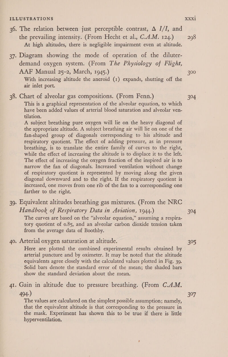 the prevailing intensity. (From Hecht et al., C.4.M. 124.) At high altitudes, there is negligible impairment even at altitude. Diagram showing the mode of operation of the diluter- demand oxygen system. (From The Physiology of Flight, AAF Manual 25-2, March, 1945.) With increasing altitude the aneroid (1) expands, shutting off the air inlet port. This is a graphical representation of the alveolar equation, to which have been added values of arterial blood saturation and alveolar ven- tilation. A subject breathing pure oxygen will lie on the heavy diagonal of the appropriate altitude. A subject breathing air will lie on one of the fan-shaped group of diagonals corresponding to his altitude and respiratory quotient. The effect of adding pressure, as in pressure breathing, is to translate the entire family of curves to the right, while the effect of increasing the altitude is to displace it to the left. The effect of increasing the oxygen fraction of the inspired air is to narrow the fan of diagonals. Increased ventilation without change of respiratory quotient is represented by moving along the given diagonal downward and to the right. If the respiratory quotient is increased, one moves from one rib of the fan to a corresponding one farther to the right. Equivalent altitudes breathing gas mixtures. (From the NRC Handbook of Respiratory Data in Aviation, 1944.) The curves are based on the “alveolar equation,” assuming a respira- tory quotient of 0.85, and an alveolar carbon dioxide tension taken from the average data of Boothby. Arterial oxygen saturation at altitude. Here are plotted the combined experimental results obtained by arterial puncture and by oximeter. It may be noted that the altitude equivalents agree closely with the calculated values plotted in Fig. 39. Solid bars denote the standard error of the mean; the shaded bars show the standard deviation about the mean. Gain in altitude due to pressure breathing. (From C.A.M. 494.) The values are calculated on the simplest possible assumption; namely, that the equivalent altitude is that corresponding to the pressure in the mask. Experiment has shown this to be true if there is little hyperventilation. XXX1 298 300 304 304 305 397