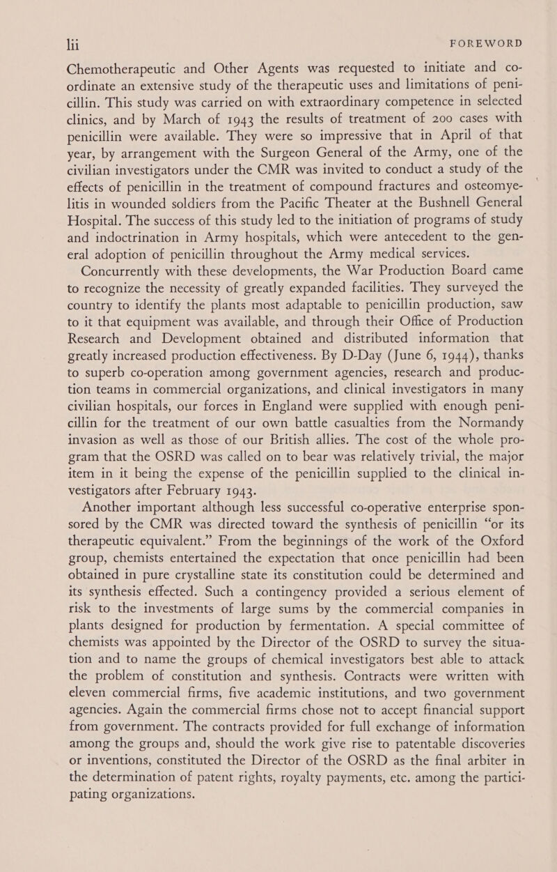 Chemotherapeutic and Other Agents was requested to initiate and co- ordinate an extensive study of the therapeutic uses and limitations of penti- cillin. This study was carried on with extraordinary competence in selected clinics, and by March of 1943 the results of treatment of 200 cases with penicillin were available. They were so impressive that in April of that year, by arrangement with the Surgeon General of the Army, one of the civilian investigators under the CMR was invited to conduct a study of the effects of penicillin in the treatment of compound fractures and osteomye- litis in wounded soldiers from the Pacific Theater at the Bushnell General Hospital. The success of this study led to the initiation of programs of study and indoctrination in Army hospitals, which were antecedent to the gen- eral adoption of penicillin throughout the Army medical services. Concurrently with these developments, the War Production Board came to recognize the necessity of greatly expanded facilities. They surveyed the country to identify the plants most adaptable to penicillin production, saw to it that equipment was available, and through their Office of Production Research and Development obtained and distributed information that greatly increased production effectiveness. By D-Day (June 6, 1944), thanks to superb co-operation among government agencies, research and produc- tion teams in commercial organizations, and clinical investigators in many civilian hospitals, our forces in England were supplied with enough peni- cillin for the treatment of our own battle casualties from the Normandy invasion as well as those of our British allies. The cost of the whole pro- gram that the OSRD was called on to bear was relatively trivial, the major item in it being the expense of the penicillin supplied to the clinical in- vestigators after February 1943. Another important although less successful co-operative enterprise spon- sored by the CMR was directed toward the synthesis of penicillin “or its therapeutic equivalent.” From the beginnings of the work of the Oxford group, chemists entertained the expectation that once penicillin had been obtained in pure crystalline state its constitution could be determined and its synthesis effected. Such a contingency provided a serious element of risk to the investments of large sums by the commercial companies in plants designed for production by fermentation. A special committee of chemists was appointed by the Director of the OSRD to survey the situa- tion and to name the groups of chemical investigators best able to attack the problem of constitution and synthesis. Contracts were written with eleven commercial firms, five academic institutions, and two government agencies. Again the commercial firms chose not to accept financial support from government. The contracts provided for full exchange of information among the groups and, should the work give rise to patentable discoveries or inventions, constituted the Director of the OSRD as the final arbiter in the determination of patent rights, royalty payments, etc. among the partici- pating organizations.