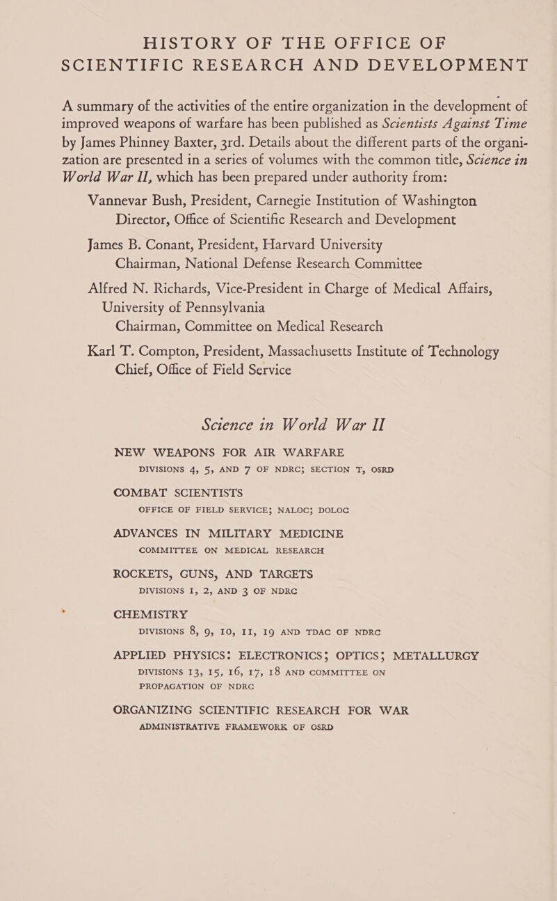 HISTORY OF THE OFFICE OF SCIENTIFIC RESEARCH AND DEVELOPMENT A summary of the activities of the entire organization in the development of improved weapons of warfare has been published as Scientists Against Time by James Phinney Baxter, 3rd. Details about the different parts of the organi- zation are presented in a series of volumes with the common title, Science in World War II, which has been prepared under authority from: Vannevar Bush, President, Carnegie Institution of Washington Director, Office of Scientific Research and Development James B. Conant, President, Harvard University Chairman, National Defense Research Committee Alfred N. Richards, Vice-President in Charge of Medical Affairs, University of Pennsylvania Chairman, Committee on Medical Research Karl T. Compton, President, Massachusetts Institute of Technology Chief, Office of Field Service Science in World War II NEW WEAPONS FOR AIR WARFARE DIVISIONS 4, 5, AND 7 OF NDRC}; SECTION T, OSRD COMBAT SCIENTISTS OFFICE OF FIELD SERVICE; NALOC; DOLOC ADVANCES IN MILITARY MEDICINE COMMITTEE ON MEDICAL RESEARCH ROCKETS, GUNS, AND TARGETS DIVISIONS I, 2, AND 3 OF NDRC . CHEMISTRY DIVISIONS 8, 9, I0, II, I9 AND TDAC OF NDRC APPLIED PHYSICS: ELECTRONICS; OPTICS; METALLURGY DIVISIONS 13, I5, 16, 17, 18 AND COMMITTEE ON PROPAGATION OF NDRC ORGANIZING SCIENTIFIC RESEARCH FOR WAR ADMINISTRATIVE FRAMEWORK OF OSRD