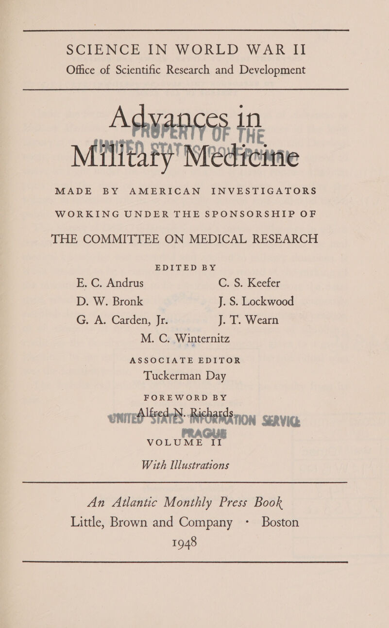 Office of Scientific Research and Development Advances in ) HE MATAED Wrediciine WORKING UNDER THE SPONSORSHIP OF THE COMMITTEE ON MEDICAL RESEARCH EDITED BY E. C. Andrus GS. Keeler D. W. Bronk J. S. Lockwood G. A. Carden, Jrs J. T. Wearn M. C. Winternitz ASSOCIATE EDITOR Tuckerman Day FOREWORD BY enired Sears: RRORMENON seRViG. PRAGUE VOLUME II With Illustrations An Atlantic Monthly Press Book Little, Brown and Company - Boston 1948