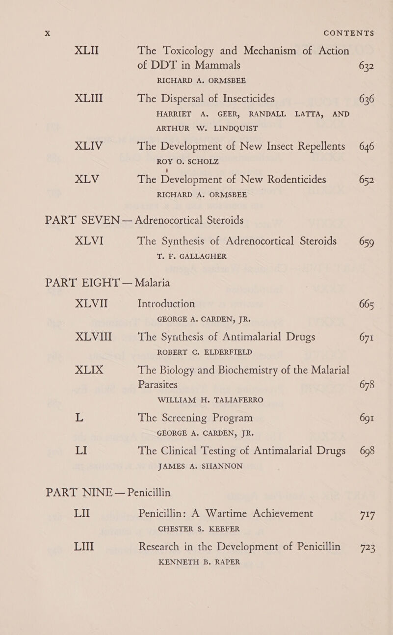 XLII XLIII XLIV XLV The Toxicology and Mechanism of Action of DDT in Mammals RICHARD A. ORMSBEE The Dispersal of Insecticides HARRIET A. GEER, RANDALL LATTA, AND ARTHUR W. LINDQUIST The Development of New Insect Repellents ROY O. SCHOLZ § The Development of New Rodenticides RICHARD A. ORMSBEE XLVI The Synthesis of Adrenocortical Steroids T. F. GALLAGHER XLVI XLVIII XLIX L LI Introduction GEORGE A. CARDEN, JR. The Synthesis of Antimalarial Drugs ROBERT C. ELDERFIELD The Biology and Biochemistry of the Malarial Parasites WILLIAM H. TALIAFERRO The Screening Program GEORGE A. CARDEN, JR. The Clinical Testing of Antimalarial Drugs JAMES A, SHANNON LIT LIII Penicillin: A Wartime Achievement CHESTER S$. KEEFER Research in the Development of Penicillin KENNETH B. RAPER 632 636 646 652 659 665 671 678 691 698 717 73