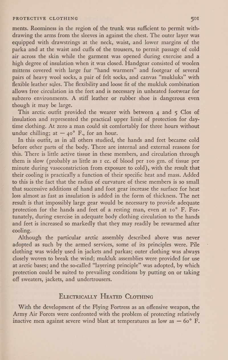 ments. Roominess in the region of the trunk was sufficient to permit with- drawing the arms from the sleeves in against the chest. The outer layer was equipped with drawstrings at the neck, waist, and lower margins of the parka and at the waist and cuffs of the trousers, to permit passage of cold air across the skin while the garment was opened during exercise and a high degree of insulation when it was closed. Handgear consisted of woolen mittens covered with large fur “hand warmers” and footgear of several pairs of heavy wool socks, a pair of felt socks, and canvas “mukluks” with flexible leather sales. The flexibility and loose fit of the mukluk combination allows free circulation in the feet and is necessary in unheated footwear for subzero environments. A stiff leather or rubber shoe is dangerous even though it may be large. This arctic outfit provided the wearer with between 4 and 5 Clos of insulation and represented the practical upper limit of protection for day- time clothing. At zero a man could sit comfortably for three hours without undue chilling; at — 40° F., for an hour. In this outfit, as in all others studied, the hands and feet became cold before other parts of the body. There are internal and external reasons for this. There is little active tissue in these members, and circulation through them is slow (probably as little as 1 cc. of blood per 100 gm. of tissue per minute during vasoconstriction from exposure to cold), with the result that their cooling is practically a function of their specific heat and mass. Added to this is the fact that the radius of curvature of these members is so small that successive additions of hand and foot gear increase the surface for heat loss almost as fast as insulation is added in the form of thickness. The net result is that impossibly large gear would be necessary to provide adequate protection for the hands and feet of a resting man, even at 10° F. For- tunately, during exercise in adequate body clothing circulation to the hands and feet is increased so markedly that they may readily be rewarmed after cooling. Although the particular arctic assembly described above was never adopted as such by the armed services, some of its principles were. Pile clothing was widely used in jackets and parkas; outer clothing was always closely woven to break the wind; mukluk assemblies were provided for use at arctic bases; and the so-called “layering principle” was adopted, by which protection could be suited to prevailing conditions by putting on or taking off sweaters, jackets, and undertrousers. ELECTRICALLY HEATED CLOTHING With the development of the Flying Fortress as an offensive weapon, the Army Air Forces were confronted with the problem of protecting relatively inactive men against severe wind blast at temperatures as low as — 60° F.