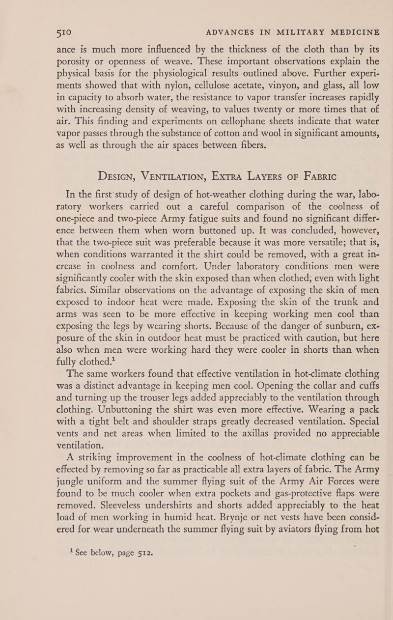 ance is much more influenced by the thickness of the cloth than by its porosity or openness of weave. These important observations explain the physical basis for the physiological results outlined above. Further experi- ments showed that with nylon, cellulose acetate, vinyon, and glass, all low in capacity to absorb water, the resistance to vapor transfer increases rapidly with increasing density of weaving, to values twenty or more times that of air. This finding and experiments on cellophane sheets indicate that water vapor passes through the substance of cotton and wool in significant amounts, as well as through the air spaces between fibers. DesicN, VENTILATION, Extra Layers oF Fasric In the first’study of design of hot-weather clothing during the war, labo- ratory workers carried out a careful comparison of the coolness of one-piece and two-piece Army fatigue suits and found no significant differ- ence between them when worn buttoned up. It was concluded, however, that the two-piece suit was preferable because it was more versatile; that is, when conditions warranted it the shirt could be removed, with a great in- crease in coolness and comfort. Under laboratory conditions men were significantly cooler with the skin exposed than when clothed; even with light fabrics. Similar observations on the advantage of exposing the skin of men exposed to indoor heat were made. Exposing the skin of the trunk and arms was seen to be more effective in keeping working men cool than exposing the legs by wearing shorts. Because of the danger of sunburn, ex- posure of the skin in outdoor heat must be practiced with caution, but here also when men were working hard they were cooler in shorts than when fully clothed.* The same workers found that effective ventilation in hot-climate clothing was a distinct advantage in keeping men cool. Opening the collar and cuffs and turning up the trouser legs added appreciably to the ventilation through clothing. Unbuttoning the shirt was even more effective. Wearing a pack with a tight belt and shoulder straps greatly decreased ventilation. Special vents and net areas when limited to the axillas provided no appreciable ventilation. A striking improvement in the coolness of hot-climate clothing can be effected by removing so far as practicable all extra layers of fabric. The Army jungle uniform and the summer flying suit of the Army Air Forces were found to be much cooler when extra pockets and gas-protective flaps were removed. Sleeveless undershirts and shorts added appreciably to the heat load of men working in humid heat. Brynje or net vests have been consid- ered for wear underneath the summer flying suit by aviators flying from hot 1See below, page 512.