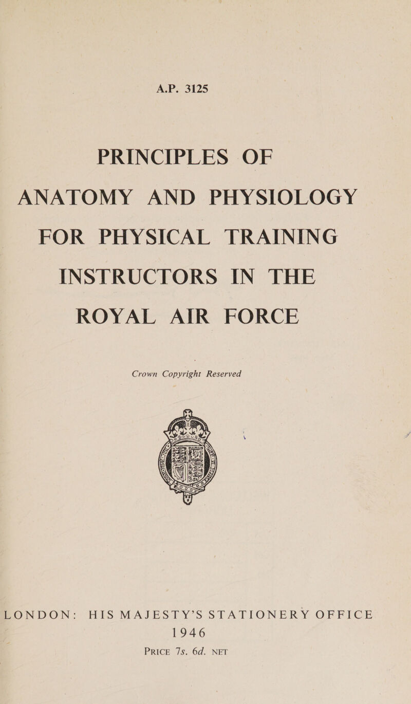 A.P. 3125 PRINCIPLES OF ANATOMY AND PHYSIOLOGY FOR PHYSICAL TRAINING INSTRUCTORS IN THE ROYAL AIR FORCE Crown Copyright Reserved  ERONDON: HIS MAJESTY’S STATIONERY OFFICE 1946 PRICE 7s. 6d. NET