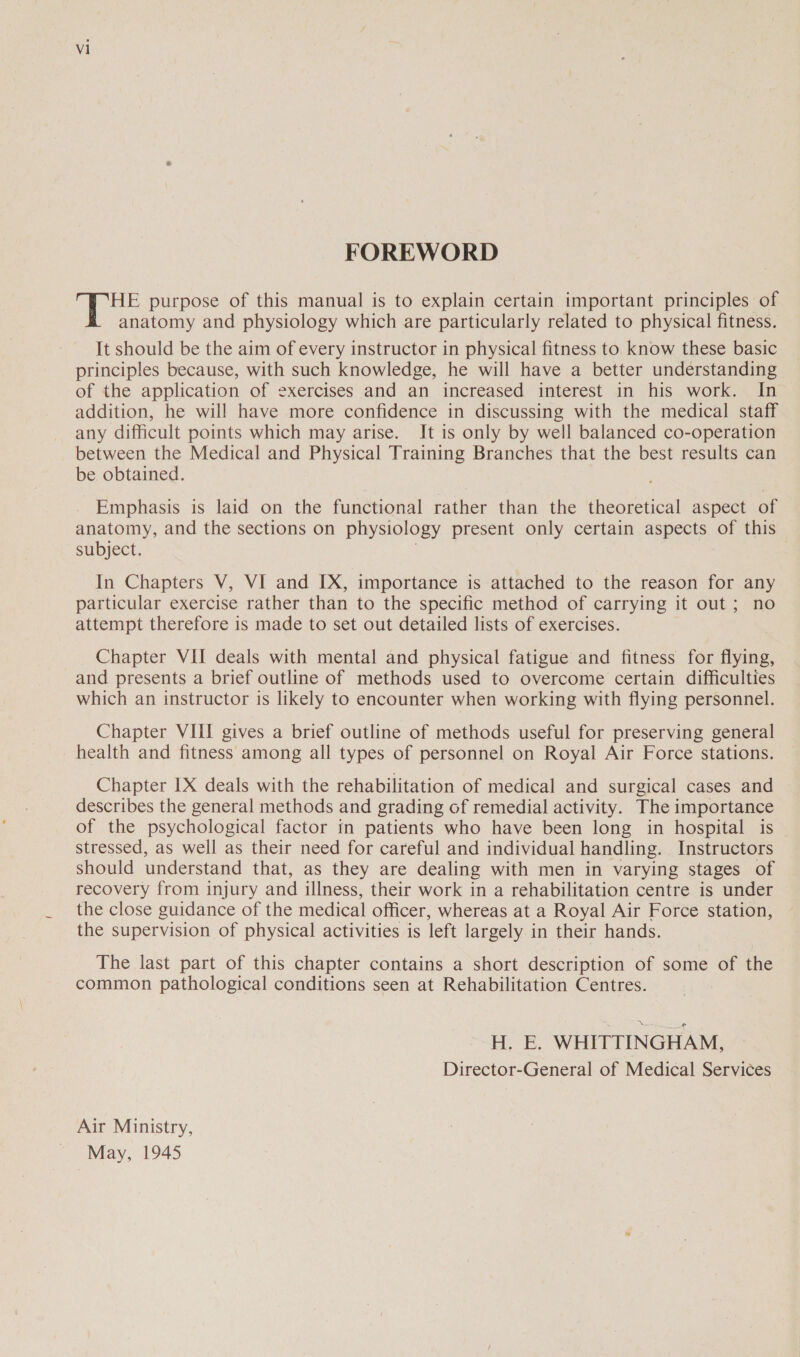 FOREWORD | Boos purpose of this manual is to explain certain important principles of anatomy and physiology which are particularly related to physical fitness. It should be the aim of every instructor in physical fitness to know these basic principles because, with such knowledge, he will have a better understanding of the application of exercises and an increased interest in his work. In addition, he will have more confidence in discussing with the medical staff any difficult points which may arise. It is only by well balanced co-operation between the Medical and Physical Training Branches that the best results can be obtained. Emphasis is laid on the functional rather than the theoretical aspect of anatomy, and the sections on physiology present only certain aspects of this subject. In Chapters V, VI and IX, importance is attached to the reason for any particular exercise rather than to the specific method of carrying it out ; no attempt therefore is made to set out detailed lists of exercises. Chapter VII deals with mental and physical fatigue and fitness for fiving. and presents a brief outline of methods used to overcome certain difficulties which an instructor is likely to encounter when working with flying personnel. Chapter VIII gives a brief outline of methods useful for preserving general health and fitness among all types of personnel on Royal Air Force stations. Chapter IX deals with the rehabilitation of medical and surgical cases and describes the general methods and grading of remedial activity. The importance of the psychological factor in patients who have been long in hospital is stressed, as well as their need for careful and individual handling. Instructors should understand that, as they are dealing with men in varying stages of recovery from injury and illness, their work in a rehabilitation centre is under the close guidance of the medical officer, whereas at a Royal Air Force station, the supervision of physical activities is left largely in their hands. The last part of this chapter contains a short description of some of the common pathological conditions seen at Rehabilitation Centres. H. E. WHITTINGHAM, Director-General of Medical Services Air Ministry, May, 1945