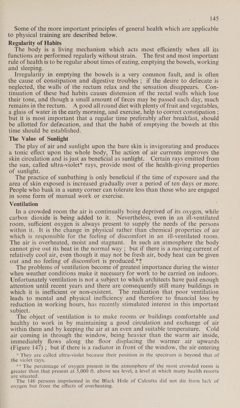 Some of the more important principles of general health which are applicable to physical training are described below. Regularity of Habits The body is a living mechanism which acts most efficiently when all its functions are performed regularly without strain. The first and most important rule of health is to be regular about times of eating, emptying the bowels, working and sleeping. Irregularity in emptying the bowels is a very common fault, and is often the cause of constipation and digestive troubles ; if the desire to defecate is neglected, the walls of the rectum relax and the sensation disappears. Con- tinuation of these bad habits causes distension of the rectal walls which lose their tone, and though a small amount of feces may be passed each day, much remainsintherectum. A good all round diet with plenty of fruit and vegetables, a glass of water in the early morning, and exercise, help to correct constipation ; but it is most important that a regular time preferably after breakfast, should be allotted for defecation, and that the habit of empune the bowels at this time should be established. The Value of Sunlight The play of air and sunlight upon the bare skin is invigorating and produces a tonic effect upon the whole body, The action of air currents improves the skin circulation and is just as beneficial as sunlight. Certain rays emitted from the sun, called ultra-violet* rays, provide most of the health-giving properties of sunlight. The practice of sunbathing is only beneficial if the time of exposure and the area of skin exposed is increased gradually over a period of ten days or more. People who bask in a sunny corner can tolerate less than those who are engaged in some form of manual work or exercise. Ventilation In a crowded room the air is continually being deprived of its oxygen, while carbon dioxide is being added to it. Nevertheless, even in an ill-ventilated room, sufficient oxygen is always present to supply the needs of the persons within it. It is the change in physical rather than chemical properties of air which is responsible for the feeling of discomfort in an ill-ventilated room. The air is overheated, moist and stagnant. In such an atmosphere the body cannot give out its heat in the normal way ; but if there is a moving current of relatively cool air, even though it may not be fresh air, body heat can be given out and no feeling of discomfort is produced.** The problems of ventilation become of greatest importance during the winter when weather conditions make it necessary for work to be carried on indoors. Unfortunately ventilation is not a subject to which architects have paid enough attention until recent years and there are consequently still many buildings in which it is inefficient or non-existent. The realization that poor ventilation leads to mental and physical inefficiency and therefore to financial loss by reduction in working hours, has recently stimulated interest in this important subject. The object of ventilation is to make rooms or buildings comfortable and healthy to work in by maintaining a good circulation and exchange of air within them and by keeping the air at an even and suitable temperature. Cold air coming in through the window, being heavier than the warm air inside, immediately flows along the floor displacing the warmer air upwards (Figure 147) ; but if there is a radiator in front of the window, the air entering . * They are called ultra-violet because their position in the spectrum is beyond that of ’ the violet rays. ** The percentage of oxygen present in the atmosphere of the most crowded room is greater than that present at 5,000 ft. above sea level, a level at which many health resorts are situated. The 146 persons imprisoned in the Black Hole of Calcutta did not die from lack of oxygen but from the effects of overheating.