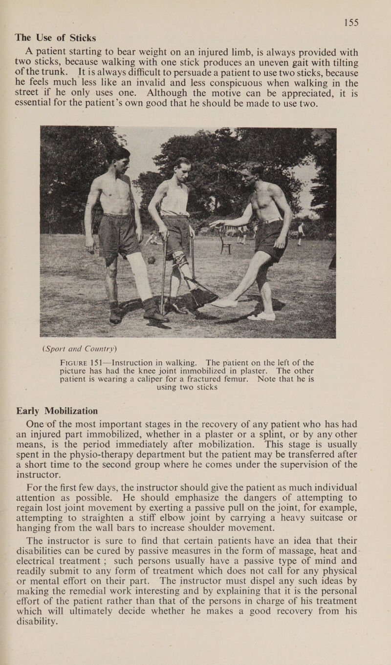 The Use of Sticks A patient starting to bear weight on an injured limb, is always provided with two sticks, because walking with one stick produces an uneven gait with tilting ofthe trunk. It is always difficult to persuade a patient to use two sticks, because he feels much less like an invalid and less conspicuous when walking in the street if he only uses one. Although the motive can be appreciated, it is essential for the patient’s own good that he should be made to use two.  (Sport and Country) Ficure 151—Instruction in walking. The patient on the left of the picture has had the knee joint immobilized in plaster. The other patient is wearing a caliper for a fractured femur. Note that he is using two sticks Early Mobilization One of the most important stages in the recovery of any patient who has had an injured part immobilized, whether in a plaster or a splint, or by any other means, is the period immediately after mobilization. This stage is usually spent in the physio-therapy department but the patient may be transferred after a short time to the second group where he comes under the supervision of the instructor. For the first few days, the instructor should give the patient as much individual attention as possible. He should emphasize the dangers of attempting to regain lost joint movement by exerting a passive pull on the joint, for example, attempting to straighten a stiff elbow joint by carrying a heavy suitcase or hanging from the wall bars to increase shoulder movement. The instructor is sure to find that certain patients have an idea that their disabilities can be cured by passive measures in the form of massage, heat and- electrical treatment ; such persons usually have a passive type of mind and readily submit to any form of treatment which does not call for any physical or mental effort on their part. The instructor must dispel any such ideas by making the remedial work interesting and by explaining that it is the personal effort of the patient rather than that of the persons in charge of his treatment which will ultimately decide whether he makes a good recovery from his disability.