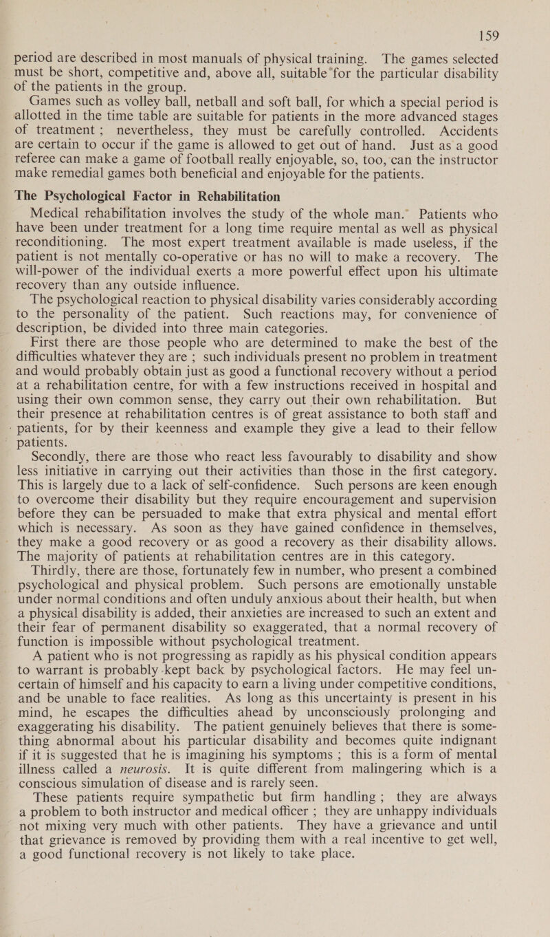 period are described in most manuals of physical training. The games selected must be short, competitive and, above all, suitable ‘for the particular disability of the patients in the group. Games such as volley ball, netball and soft ball, for which a special period is allotted in the time table are suitable for patients in the more advanced stages of treatment ; nevertheless, they must be carefully controlled. Accidents are certain to occur if the game is allowed to get out of hand. Just as a good referee can make a game of football really enjoyable, so, too, can the instructor make remedial games both beneficial and enjoyable for the patients. The Psychological Factor in Rehabilitation Medical rehabilitation involves the study of the whole man. Patients who have been under treatment for a long time require mental as well as physical reconditioning. The most expert treatment available is made useless, if the patient is not mentally co-operative or has no will to make a recovery. The will-power of the individual exerts a more powerful effect upon his ultimate recovery than any outside influence. The psychological reaction to physical disability varies considerably according to the personality of the patient. Such reactions may, for convenience of description, be divided into three main categories. First there are those people who are determined to make the best of the difficulties whatever they are ; such individuals present no problem in treatment and would probably obtain just as good a functional recovery without a period at a rehabilitation centre, for with a few instructions received in hospital and using their own common sense, they carry out their own rehabilitation. But their presence at rehabilitation centres is of great assistance to both staff and ‘patients, for by their keenness and example they give a lead to their fellow | patients. Secondly, there are those who react less favourably to disability and show less initiative in carrying out their activities than those in the first category. This is largely due to a lack of self-confidence. Such persons are keen enough to overcome their disability but they require encouragement and supervision before they can be persuaded to make that extra physical and mental effort which is necessary. As soon as they have gained confidence in themselves, they make a good recovery or as good a recovery as their disability allows. The majority of patients at rehabilitation centres are in this category. Thirdly, there are those, fortunately few in number, who present a combined psychological and physical problem. Such persons are emotionally unstable under normal conditions and often unduly anxious about their health, but when a physical disability is added, their anxieties are increased to such an extent and their fear of permanent disability so exaggerated, that a normal recovery of function is impossible without psychological treatment. A patient who is not progressing as rapidly as his physical condition appears to warrant is probably -kept back by psychological factors. He may feel un- certain of himself and his capacity to earn a living under competitive conditions, and be unable to face realities. As long as this uncertainty is present in his mind, he escapes the difficulties ahead by unconsciously prolonging and exaggerating his disability. The patient genuinely believes that there is some- thing abnormal about his particular disability and becomes quite indignant if it is suggested that he is imagining his symptoms ; this is a form of mental illness called a neurosis. It is quite different from malingering which is a conscious simulation of disease and is rarely seen. These patients require sympathetic but firm handling; they are always a problem to both instructor and medical officer ; they are unhappy individuals not mixing very much with other patients. They have a grievance and until that grievance is removed by providing them with a real incentive to get well, a good functional recovery is not likely to take place.