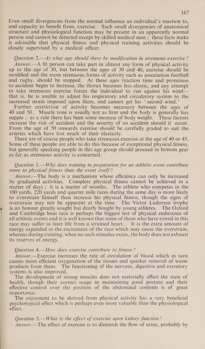 Even small divergencies from the normal influence an individual’s reaction to, and capacity to benefit from, exercise. Such small divergencies of anatomical structure and physiological function may be present in an apparently normal person and cannot be detected except by skilled medical men ; these facts make it advisable that physical fitness and physical training activities should be closely supervised by a medical officer. Question 2.—At what age should there be modification in strenuous exercise ? Answer.—A fit person can take part in almost any form of physical activity up to the age of 30, but between the ages of 30 and 40, exercise should be modified and the more strenuous forms of activity such as association football and rugby, should be stopped. At these ages reaction time and proneness to accident begin to increase, the thorax becomes less elastic, and any attempt to take strenuous exercise forces the individual to run against his wind— that is, he is unable to adjust his respiratory and circulatory system to the increased strain imposed upon them, and cannot get his ‘ second wind.’ Further restriction of activity becomes necessary between the ages of 40 and 50. Muscle tone is usually not as firm and the body is generally less supple ; as a rule there has been some increase of body weight. These factors increase the risk of accident and the severity of an accident should it occur. From the age of 50 onwards exercise should be carefully graded to suit the arteries which have lost much of their elasticity. There are of course people who take strenuous exercise at the age of 40 or 45. Some of these people are able to do this because of exceptional physical fitness, _but generally speaking people in this age group should proceed in bottom gear as far as strenuous activity is concerned. Question 3.—Why does training in preparation for an athletic event contribute more to physical fitness than the event itself ? Answer.—The body is a mechanism whose efficiency can only be increased by graduated activities. Complete physical fitness cannot be achieved in a matter of days; it is a matter of months. The athlete who competes in the 100 yards, 220 yards and quarter mile races during the same day is more likely to overstrain himself than increase his physical fitness, though the signs of overstrain may not be apparent at the time. The Victor Ludorum trophy is an honour greatly sought but dearly bought by young athletes. The Oxford and Cambridge boat race is perhaps the biggest test of physical endurance of all athletic events and it is well known that some of those who have rowed in this race may suffer in later life from a strained heart. It is the extra amount of energy expended in the excitement of the race which may cause the overstrain, whereas during training, when no such stimulus exists, the body does not exhaust its reserves of energy. Question 4.—How does exercise contribute to fitness ? Answer.—Exercise increases the rate of circulation of blood which in turn causes more efficient oxygenation of the tissues and quicker removal of waste products from them. The functioning of the nervous, digestive and excretory systems is also improved. The development of strong muscles does not materially affect the state of health, though their correct usage in maintaining good posture and their effective control over the position of the abdominal contents is of great importance. The enjoyment to be derived from physical activity has a very beneficial psychological effect which is perhaps even more valuable than the physiological effect. Question 5.—What is the effect of exercise upon kidney function ? Answer.—The effect of exercise is to diminish the flow of urine, probably by