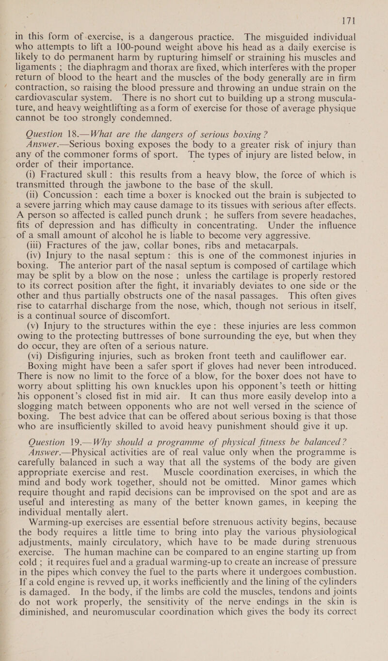 VTA in this form of-exercise, is a dangerous practice. The misguided individual who attempts to lift a 100-pound weight above his head as a daily exercise is likely to do permanent harm by rupturing himself or straining his muscles and ligaments ; the diaphragm and thorax are fixed, which interferes with the proper return of blood to the heart and the muscles of the body generally are in firm contraction, so raising the blood pressure and throwing an undue strain on the cardiovascular system. There is no short cut to building up a strong muscula- ture, and heavy weightlifting asa form of exercise for those of average physique cannot be too strongly condemned. Question 18.—What are the dangers of serious boxing ? Answer.—Serious boxing exposes the body to a greater risk of injury than any of the commoner forms of sport. The types of injury are listed below, in order of their importance. ‘ (i) Fractured skull: this results from a heavy blow, the force of which is transmitted through the jawbone to the base of the skull. (ii) Concussion: each time a boxer is knocked out the brain is subjected to a severe jarring which may cause damage to its tissues with serious after effects. A person so affected is called punch drunk ; he suffers from severe headaches, fits of depression and has difficulty in concentrating. Under the influence of a small amount of alcohol he is liable to become very aggressive. (iii) Fractures of the jaw, collar bones, ribs and metacarpals. (iv) Injury to the nasal septum: this is one of the commonest injuries in boxing. The anterior part of the nasal septum is composed of cartilage which may be split by a blow on the nose; unless the cartilage is properly restored to its correct position after the fight, it invariably deviates to one side or the other and thus partially obstructs one of the nasal passages. This often gives rise to catarrhal discharge from the nose, which, though not serious in itself, is a continual source of discomfort. (v) Injury to the structures within the eye: these injuries are less common owing to the protecting buttresses of bone surrounding the eye, but when they do occur, they are often of a serious nature. (vi) Disfiguring injuries, such as broken front teeth and cauliflower ear. Boxing might have been a safer sport if gloves had never been introduced. There is now no limit to the force of a blow, for the boxer does not have to worry about splitting his own knuckles upon his opponent’s teeth or hitting his opponent’s closed fist in mid air. It can thus more easily develop into a slogging match between opponents who are not well versed in the science of boxing. The best advice that can be offered about serious boxing is that those who are insufficiently skilled to avoid heavy punishment should give it up. Question 19.—Why should a programme of physical fitness be balanced ? Answer.—Physical activities are of real value only when the programme is carefully balanced in such a way that all the systems of the body are given appropriate exercise and rest. Muscle coordination exercises, in which the mind and body work together, should not be omitted. Minor games which require thought and rapid decisions can be improvised on the spot and are as useful and interesting as many of the better known games, in keeping the individual mentally alert. Warming-up exercises are essential before strenuous activity begins, because the body requires a little time to bring into play the various physiological adjustments, mainly circulatory, which have to be made during strenuous exercise. The human machine can be compared to an engine starting up from cold ; it requires fuel and a gradual warming-up to create an increase of pressure in the pipes which convey the fuel to the parts where it undergoes combustion. If a cold engine is revved up, it works inefficiently and the lining of the cylinders is damaged. In the body, if the limbs are cold the muscles, tendons and joints do not work properly, the sensitivity of the nerve endings in the skin is diminished, and neuromuscular coordination which gives the body its correct