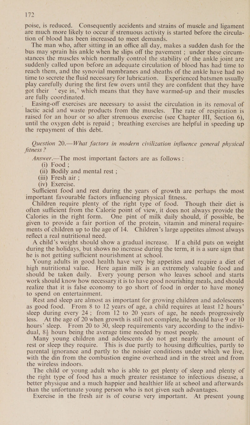 12 poise, is reduced. Consequently accidents and strains of muscle and ligament are much more likely to occur if strenuous activity is started before the circula- — tion of blood has been increased to meet demands. The man who, after sitting in an office all day, makes a sudden dash for the bus may sprain his ankle when he slips off the pavement ; under these circum- stances the muscles which normally control the stability of the ankle joint are suddenly called upon before an adequate circulation of blood has had time to reach them, and the synovial membranes and sheaths of the ankle have had no time to secrete the fluid necessary for lubrication. Experienced batsmen usually play carefully during the first few overs until they are confident that they have got their ‘° eye in,’ which means that they have warmed-up and their muscles are fully coordinated. Easing-off exercises are necessary to assist the circulation in its removal of lactic acid and waste products from the muscles. The rate of respiration is raised for an hour or so after strenuous exercise (see Chapter HI, Section 6), until the oxygen debt is repaid ; breathing exercises are helpful in ‘speeding up the repayment of this debt. Question 20.—What factors in modern civilization influence general physical — fitness ? Answer.—The most important factors are as follows: (i) Food ; (ii) Bodily and mental rest ; (ii) Fresh air ; (ty); Exercise. Sufficient food and rest during the years of growth are perhaps the most important favourable factors influencing physical fitness. Children require plenty of the right type of food. Though their diet is often sufficient from the Calorie point of view, it does not always provide the Calories in the right form. One pint of milk daily should, if possible, be given to provide a fair portion of the protein, vitamin and mineral require- ments of children up to the age of 14. Children’s large appetites almost always reflect a real nutritional need. | A child’s weight should show a gradual increase. If a child puts on weight during the holidays, but shows no increase during the term, it is a sure sign that he is not getting sufficient nourishment at school. Young adults in good. health have very big appetites and require a diet of high nutritional value. Here again milk is an extremely. valuable food and should be taken daily. Every young person who leaves school and starts work should know how necessary it is to have good nourishing meals, and should realize that it is false economy to go short of food in order to have money to spend on entertainment. Rest and sleep are almost as important for growing children and adolescents as good food. From 8 to 12 years of age, a child requires at least 12 hours’ sleep during every 24; from 12 to 20 years of age, he needs progressively less. At the age of 20 when growth is still not complete, he should have 9 or 10 hours’ sleep. From 20 to 30, sleep requirements vary according to the indivi- dual, 84 hours being the average time needed by most people. Many young children and adolescents do not get nearly the amount of rest or sleep they require. This is due partly to housing difficulties, partly to parental ignorance and partly to the noisier conditions under which we live, with the din from the combustion engine overhead and in the street and from the wireless indoors. The child or young adult who is able to get plenty of sleep and plenty of the right type of food has a much greater resistance to infectious disease, a better physique and a much happier and healthier life at school and afterwards than the unfortunate young person who is not given such advantages. Exercise in the fresh air is of course very important. At present young