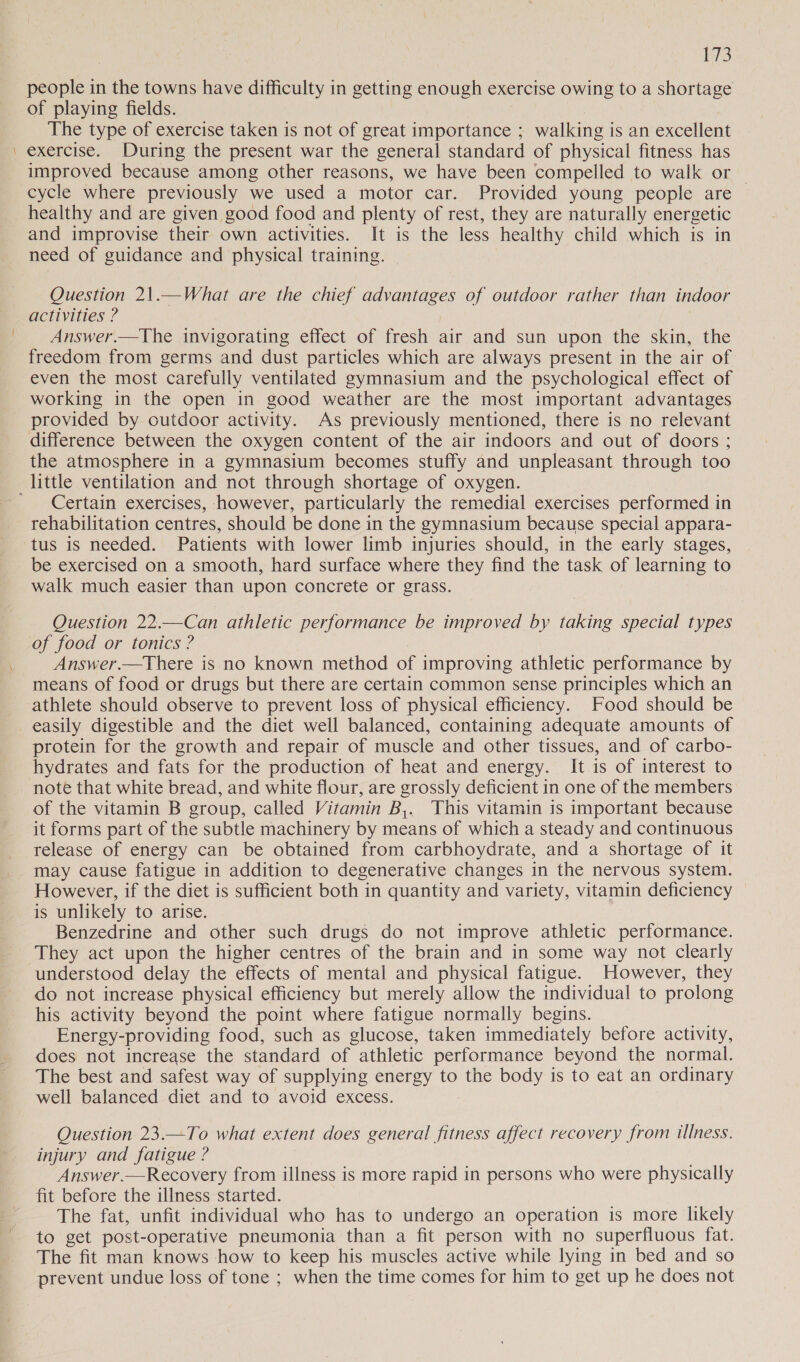 3 people in the towns have difficulty in getting enough exercise owing to a shortage of playing fields. | The type of exercise taken is not of great importance ; walking is an excellent exercise. During the present war the general standard of physical fitness has improved because among other reasons, we have been compelled to walk or cycle where previously we used a motor car. Provided young people are healthy and are given good food and plenty of rest, they are naturally energetic and improvise their own activities. It is the less healthy child which is in need of guidance and physical training. Question 21.—What are the chief advantages of outdoor rather than indoor activities ? Answer.—The invigorating effect of fresh air and sun upon the skin, the freedom from germs and dust particles which are always present in the air of even the most carefully ventilated gymnasium and the psychological effect of working in the open in good weather are the most important advantages provided by outdoor activity. As previously mentioned, there is no relevant difference between the oxygen content of the air indoors and out of doors ; the atmosphere in a gymnasium becomes stuffy and unpleasant through too Certain exercises, however, particularly the remedial exercises performed in rehabilitation centres, should be done in the gymnasium because special appara- tus is needed. Patients with lower limb injuries should, in the early stages, be exercised on a smooth, hard surface where they find the task of learning to walk much easier than upon concrete or grass. Question 22.—Can athletic performance be improved by taking special types of food or tonics ? Answer.—There is no known method of improving athletic performance by means of food or drugs but there are certain common sense principles which an athlete should observe to prevent loss of physical efficiency. Food should be easily digestible and the diet well balanced, containing adequate amounts of protein for the growth and repair of muscle and other tissues, and of carbo- hydrates and fats for the production of heat and energy. It is of interest to note that white bread, and white flour, are grossly deficient in one of the members of the vitamin B group, called Vitamin B,. This vitamin is important because it forms part of the subtle machinery by means of which a steady and continuous release of energy can be obtained from carbhoydrate, and a shortage of it may cause fatigue in addition to degenerative changes in the nervous system. However, if the diet is sufficient both in quantity and variety, vitamin deficiency is unlikely to arise. Benzedrine and other such drugs do not improve athletic performance. They act upon the higher centres of the brain and in some way not clearly understood delay the effects of mental and physical fatigue. However, they do not increase physical efficiency but merely allow the individual to prolong his activity beyond the point where fatigue normally begins. Energy-providing food, such as glucose, taken immediately before activity, does not increase the standard of athletic performance beyond the normal. The best and safest way of supplying energy to the body is to eat an ordinary well balanced diet and to avoid excess. Question 23.—To what extent does general fitness affect recovery from illness. injury and fatigue ? Answer.—Recovery from illness is more rapid in persons who were physically fit before the illness started. The fat, unfit individual who has to undergo an operation is more likely to get post-operative pneumonia than a fit person with no superfluous fat. The fit man knows how to keep his muscles active while lying in bed and so prevent undue loss of tone ; when the time comes for him to get up he does not