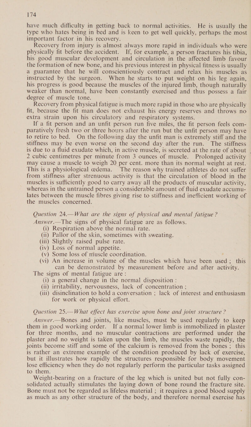 have much difficulty in getting back to normal activities. He is usually the type who hates being in bed and is keen to get well quickly, perhaps the most important factor in his recovery. Recovery from injury is almost always more rapid in individuals who were physically fit before the accident. If, for example, a person fractures his tibia, his good muscular development and circulation in the affected limb favour the formation of new bone, and his previous interest in physical fitness is usually a guarantee that he will conscientiously contract and relax his muscles as instructed by the surgeon. When he starts to put weight on his leg again, his progress is good because the muscles of the injured limb, though naturally weaker than normal, have been constantly exercised and thus possess a fair degree of muscle tone. Recovery from physical fatigue is much more rapid in those who are physically fit, because the fit man does not exhaust his energy reserves and throws no extra strain upon his circulatory and respiratory systems. If a fit person and an unfit person run five miles, the fit person feels com- paratively fresh two or three hours after the run but the unfit person may have to retire to bed. On the following day the unfit man is extremely stiff and the stiffmess may be even worse on the second day after the run. The stiffness is due to a fluid exudate which, in active muscle, is secreted at the rate of about | 2 cubic centimetres per minute from 3 ounces of muscle. Prolonged activity may cause a muscle to weigh 20 per cent. more than its normal weight at rest. This is a physiological cedema. The reason why trained athletes do not suffer from stiffness after strenuous activity is that the circulation of blood in the muscles is sufficiently good to carry away all the products of muscular activity, whereas in the untrained person a considerable amount of fluid exudate accumu- lates between the muscle fibres giving rise to stiffness and inefficient working of the muscles concerned. Question 24.—What are the signs of physical and mental fatigue ? Answer.—The signs of physical fatigue are as follows. (i) Respiration above the normal rate. (ii) Pallor of the skin, sometimes with sweating. (iii) Slightly raised pulse rate. (iv) Loss of normal appetite. (v) Some loss of muscle coordination. (vi) An increase in volume of the muscles which have been used ; this can be demonstrated by measurement before and after activity. The signs of mental fatigue are: (1) a general change in the normal disposition : (11) irritability, nervousness, lack of concentration ; (ii) disinclination to hold a conversation ; lack of interest and enthusiasm for work or physical effort. Question 25.—What effect has exercise upon bone and joint structure ? Answer.—Bones and joints, like muscles, must be used regularly to keep them in good working order. If a normal lower limb is immobilized in plaster for three months, and no muscular contractions are performed under the plaster and no weight is taken upon the limb, the muscles waste rapidly, the joints become stiff and some of the calcium is removed from the bones ; this is rather an extreme example of the condition produced by lack of exercise, but it illustrates how rapidly the structures responsible for body movement lose efficiency when they do not regularly perform the particular tasks assigned to them. Weight-bearing on a fracture of the leg which is united but not fully con- solidated actually stimulates the laying down of bone round the fracture site. Bone must not be regarded as lifeless material ; it requires a good blood supply as much as any other structure of the body, and therefore normal exercise has