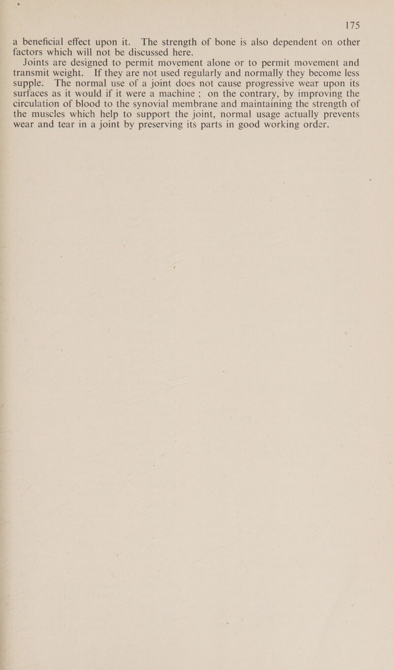 iS a beneficial effect upon it. The strength of bone is also dependent on other factors which will not be discussed here. Joints are designed to permit movement alone or to permit movement and transmit weight. If they are not used regularly and normally they become less supple. The normal use of a joint does not cause progressive wear upon its surfaces as it would if it were a machine ; on the contrary, by improving the circulation of blood to the synovial membrane and maintaining the strength of the muscles which help to support the joint, normal usage actually prevents _wear and tear in a joint by preserving its parts in good working order.