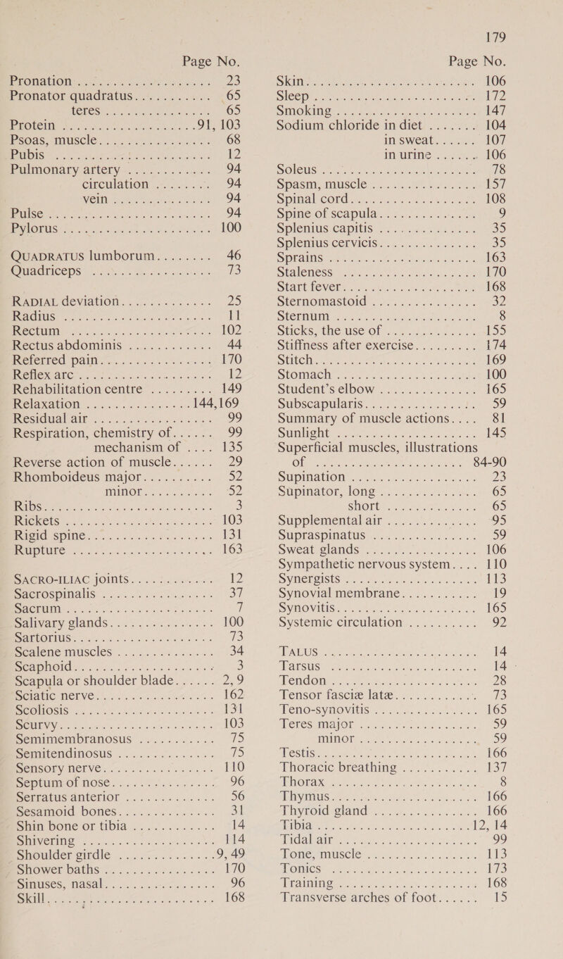 : Page No PrORAMOM sai ee te 3g Aes 23 Pronator quadratus 2 i... .-. +. “65 HOECSe co. eee, ae 65 RMOUCIING Ceci ote ie eee. 91, 103 moOas MUSCIO. &lt;2. Sek es Ses 68 UNIS vk ee aan ot ee Sie a 12 Pulmonary artery—. 0... oes 94 CHCWIATON, 32.60. 94 We MMe epee Cat 94 ENTIRE RS So oe ne an | area ere 94 MNOS Sir os cas iat, acing aly a 100 QUADRATUS lumborum........ 46 GWAGMICEDS NN Oh tae nates 1 FCADENL COVIATION....,0 065624 =&gt; 25 PREMGEMES? SG Shoe ae Sats Oe yo ie RCO red. cos dds cei Ra oe 102 PeCCiIS ADGOMUIMIS. 00... 5s 0 44 INebethee: PAIN Go, 5 fee reat 170 PCM NCA ioe oo hac Soke ces 12 Renabpitation centre”. &gt;... 149 PROIAXAtION. ais obese 144,169 SSC) 2 1 99 Respiration, chemistry of...... 99 mechanism of .... 135 Reverse action of muscle...... 29 IRhomboideus major.....:...: a2 WAMMNOE Nate, Sv “SUD RSS ee ee ce es 3 eel Gp en eo ee ha 103 PIG SINE on Se ee es 13 | SUC TOUTE ANE rare art ec een eee a 163 SACROALIAC JOINTS. . 6. tosses 12 BacClOSpMIAHS. . ae.) Sette SS Sy SIVCIE DC a a EE ce Be ma i Salivary glands ..29 5 sag oo te: 100 amsORIUSS see fee Satie a3 Ne aleme MUSCIES .. ccc ary eae es 34 MMOGs a5 et Rescues eae Scapula or shoulder blade...... Ze) Seiatic NEIVe &gt;. iin, Sis 162 SSG) IOS no aa ee en cree teen ra 131 BUN id cries ele tints hans ees 103 Semimembranosus ...... 6... WS Semitendimosus ..-... 56)... 12 BemsOny MCEVEr 7... noo us oh 110 Be Pula Ol NOSE 2.6.6 eg hey 96 Senmatis anterior... os sae 56 Sestmoid, DONES. ....06 ..4 460. Bhi Simm DOMe Or T1DIa Lo... oe ss 14 AGI ane OS a ea aan eT 114 Bovoulderomdle en 9, 49 INOWEL DAUIAG fee. ce dc hale ys eee 170 Mesitiises, Nasal. ......6e-....5. 96 UIE Se ean a ieee ae 168 Page No Sime wen en: We ee een wa 106 ICS Oes gtr wat tere eee 172 SIMO Minoan eh oc acl oe eee 147 sodiunt chloride in-diet)... 020. 104 insweat. 2.02). 107 IM UPI. 4, 106 SOLCUS Mean ee rate ereneels 78 Spasmiciiuscle.s -. 25s ba eee 157 S Plc COR rary sian area ohm 108 Spine-of scapular 5 005 ..ceds ) SPlemiUs Caplls. 2.8... ecw s Shue 35 SDIEMIUIS COLVICIS.%.¢ 0081. Kn 2d: 35 SOR IIAS ye eect cok en lemony sayeth 163 SOMenessit.cta. Cat ates ke ae 170 SHAPE VClN ss Atha sand oe orn 168 DOtermomlastoide: We. kk ees Bye OY SIE DLN G7 ee ana oe oe Pee a OE 8 SHCKSIHeIUSCOl 2 ho ae [S55 Stiflimess alter excercise... 2a. 174 SUC Meee ee sees st rea 169 SPOMMACM cage gia ret ts Se hee 100 SUUCEMESICIDOW is cuca. Soa oy 165 subscapularis: oC edn ee 59 Summary of muscle actions.... 81 SUOMI Ae et ee re cM ca 145 Superficial muscles, illustrations Ole An een | ae Neches 84-90 SUpltaOM etait ee De Stupimaton Jone fo 2 oa 65 SHOR Gorey een ae A 65 SUPpPlOMIONUAVaIT cole ag) cas, « 5 SWPraspimatUs 7400 0. slat 55) Sweat. Clams kA. via ee 106 Sympathetic nervous system.... 110 SV MEEOLSUS Alms tees eee nyt dn ae 113 Synovial menubrané... 23.5... 19 SVMO VAI See noe es «sc at 165 Systemic circulations... 92 OATES ert cmnes eeetealg te Se. yah: 14 TRAD S UGE eter le eeinca. ou id ees 14 - OM GON ws Menae wt acas Se: 28 Tensor fasciw late... 73 Veno-symovitis 78. oo Oe, 165 MCTES TIM AI OIE Soca Shocks a hth 59 TRON Areata aveesscce eae 59 WESSELS Sei Nah pre yates acs mecca 166 Thoracic breathing .~..7....2 0. eid! ENRON NG tet che phn mean Ua a 8 MAUD TARTS es Oy ate ee Neal Sticae a 166 a Divi Sl anNCicy.: vee 40 a0. Soto 166 | STUIG) fe AR Re SCR AH a RNR 12, 14 ENG AURA es Satetee cie o ote eaas we) AIMS emUISCler cere ie he. 113 MR OMMLO Stee ye Adee tes ei.) aecver a 173 AVE AMIN Obes Meith ios, ahh, sap id 168 Transverse arches of foot... .... 15