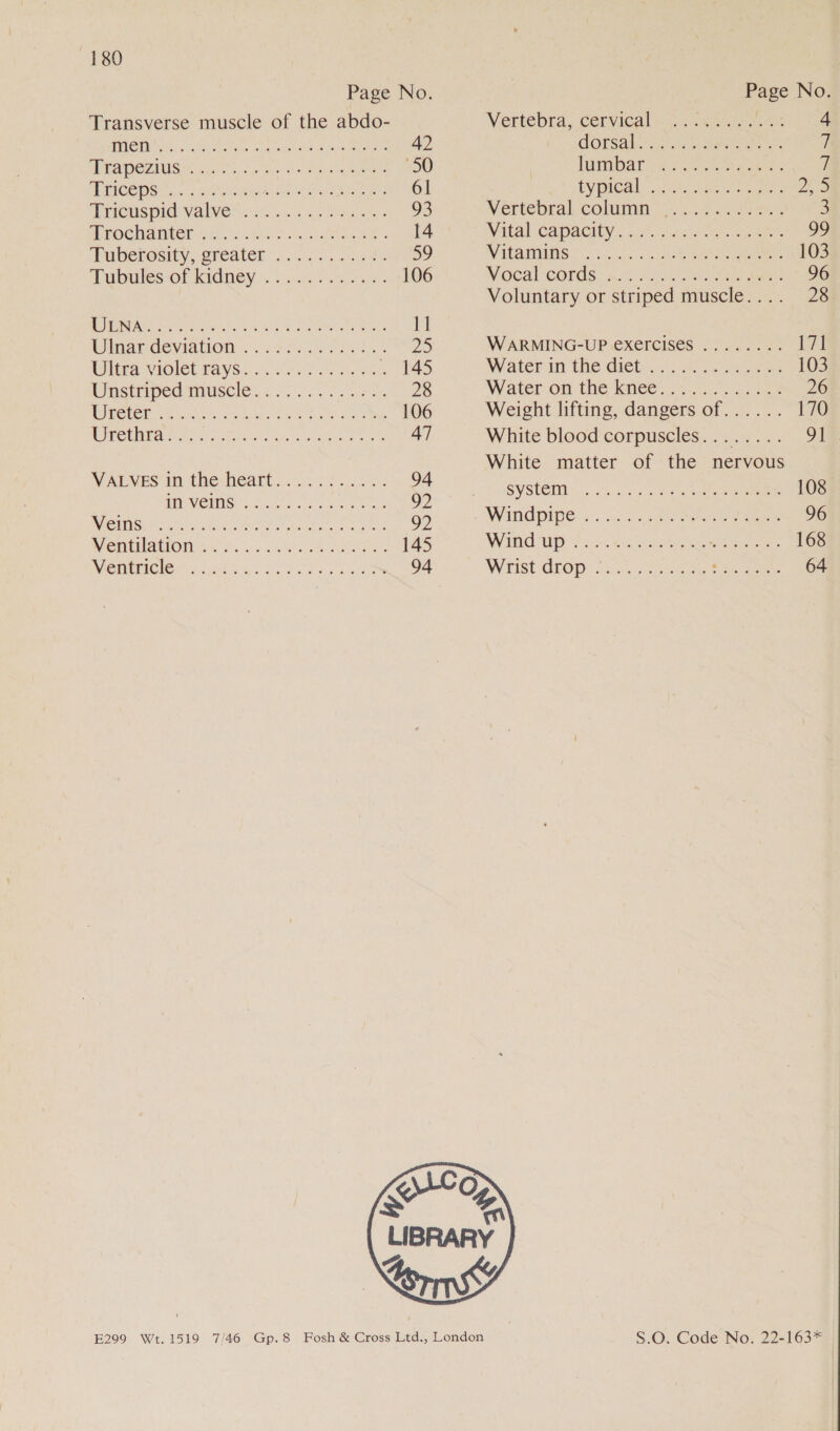 Page No. Transverse muscle of the abdo- PASM hos Gh Cetin ea ons ool ak ea ee 42 RAST AUIS IE Sie oot of ates, Sale “50 TACOS os Niet Maye eeandaac mes 61 EeOUSpidl ValVel ok 0d ao epar 93 MBOCIAILED pee io) Kea! cumlssattinc ame 3 14° Buberosity,.createn' 05.5. 00.¢%s 59 Tubules/Of Kidney.) oun bona 106 ROME N wiviks Wine to ory wand Praiheoed melts el iinarmdeviation .. 22 $6.60 e035 + 25 WES VIOIEL TAVSi. os htc hee 7 LAS Anstriped tmuscle:, 2000..05 07%, 28 MOIR So ano ks 6 eee te one 106 UPCEN EA dy coset ae ee 47 VALVES in the heart... 36 4..0.%. 94 A Vis ois ot are 92 CTI Teele RRO? kee ace) ke 92 Ment MAION Se fa. u es oe MASS 145 VIO CIEMS okt -ga te tae ee, 94 Page No Vertebra, Cervical ta. kee tae ae GOrsal a Soka angen 7 lummibaro-eor ea k oo i bY PICak: neuen 2 ZS Vertebral. columm’ 2.4 2.0. 3 Wital (capacity: &lt;.sthacie is. cue O° WAPATO eaniane eo eee 103 N Goal Cords: ino ele teens 96 Voluntary or striped muscle.... 28 WARMING-UP exercises ........ 17] Waterin the diet .:7..0.. ues 103 Water om the knees 2 eee 26 Weight lifting, dangers of...... 170 White blood'corpuscies.. ....27... . 918 White matter of the nervous SYSCEMI 5 Ws. 50s othe eee 108 WINGDIPC: + . ac cle hee eee 96 Wr apy: ? oo: ea Gee roo eee 168 Wrist drop cio) cee oe cee 64  S.O. Code No. 22-163*