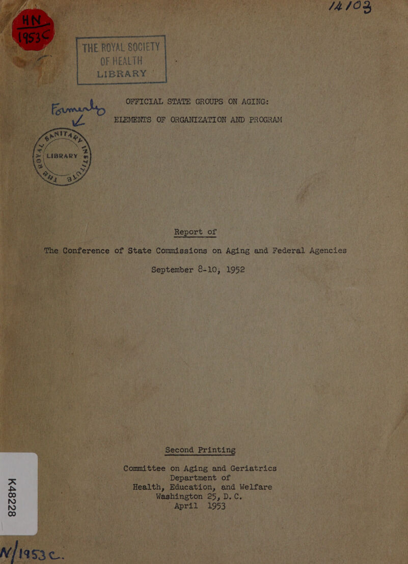 4 10  THE ROYAL SOCIETY OF HEALTH LIBRARY |   OFFICIAL STATE GROUPS ON AGING: ELEMENTS OF ORGANIZATION AND PROGRAM  Report of The Conference of State Commissions on Aging and Federal Agencies September 8-10; 1952 Second Printing Committee on Aging and Geriatrics Department of Health, Education, and Welfare Washington 25, D.C. UAPTLL £954 8cc8vy v/ 953.