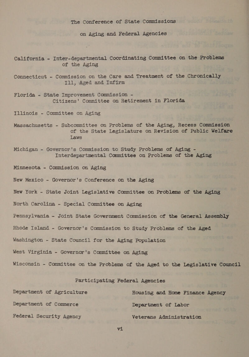 The Conference of State Commissions on Aging and Federal Agencies California - Inter-departmental Coordinating Committee on the Problems of the Aging Connecticut - Commission on the Care and Treatment of the Chronically Ill, Aged and Infirm Florida - State Improvement Commission - Citizens' Committee on Retirement in Florida Illinois - Committee on Aging Massachusetts - Subcommittee on Problems of the Aging, Recess Commission of the State Legislature on Revision of Public Welfare Laws Michigan - Governor's Commission to Study Problems of Aging - Interdepartmental Committee on Problems of the Aging Minnesota ~ Commission on Aging New Mexico - Governor's Conference on the Aging New York - State Joint Legislative Committee on Problems of the Aging North Carolina - Special Committee on Aging Pennsylvania - Joint State Government Commission of the General Assembly Rhode Island - Governor's Commission to Study Problems of the Aged Washington - State Council for the Aging Population West Virginia - Governor's Committee on Aging Wisconsin - Committee on the Problems of the Aged to the Legislative Council Participating Federal Agencies Department of Agriculture Housing and Home Finance Agency Department of Commerce Department of Labor Federal Security Agency Veterans Administration