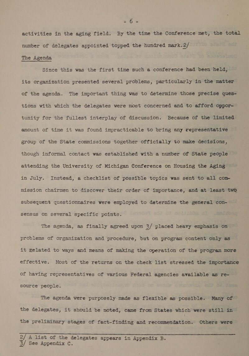 activities in the aging field. By the time the Conference met, the total number of delegates appointed topped the hundred mark.2/ The Agenda Since this was the first time such a conference had been held, its organization presented several problems, particularly in the matter of the agenda. The important thing was to determine those precise ques- tions with which the delegates were most concerned and to afford oppor- tunity for the fullest interplay of discussion. Because of the limited amount of time it was found impracticable to bring any representative group of the State commissions together officially to make decisions, though informal contact was established with a number of State people attending the University of. Michigan Gonference on Housing the Aging in July. Instead, a checklist of possible topics was sent to all com mission chairmen to discover their order of importance, and at least two subsequent questionnaires were employed to determine the general con- sensus on several specific points. The agenda, as finally agreed upon 3/ placed heavy emphasis on problems of organization and procedure, but on program content only as it elated to ways and means of making the operation of the program more effective. Most of the returns on the check list stressed the importance of having representatives of various Federal agencies available as re- source people. The agenda were purposely made as flexible as possible. Many of the delegates, it should be noted, came from States which were still in the preliminary stages of fact-finding and recommendation. Others were i A list of the delegates appears in Appendix B. 2 3/ See Appendix C.