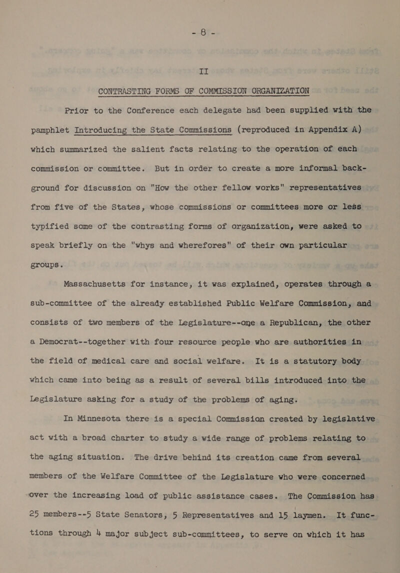 It CONTRASTING FORMS OF COMMISSION ORGANIZATION Prior to the Conference each delegate had been supplied with the pamphlet Introducing the State Commissions (reproduced in Appendix A) which summarized the salient facts relating to the operation of each commission or committee. But in order to create a more informal back- ground for discussion on How the other fellow works representatives from five of the States, whose commissions or committees more or less typified some of the contrasting forms of organization, were asked to speak briefly on the whys and wherefores of their own particular groups. Massachusetts for instance, it was explained, operates through a sub-committee of the already established Public Welfare Commission, and consists of two members of the Legislature--ane a Republican, the other a Democrat--together with four resource people who are authorities in the field of medical care and social welfare. It is a statutory body which came into being as a result of several bills introduced into the Legislature asking for a study of the problems of aging. | In Minnesota there is a special Commission created by legislative act with a broad charter to study a wide range of problems relating to the aging situation. The drive pebind its creation came from several members of the Welfare Committee of the Legislature who were concerned “over the increasing load of public assistance cases. The Commission has 25 members--5 State Senators, 5 Representatives and 15 laymen. It func- tions through 4 major subject sub-committees, to serve on which it has