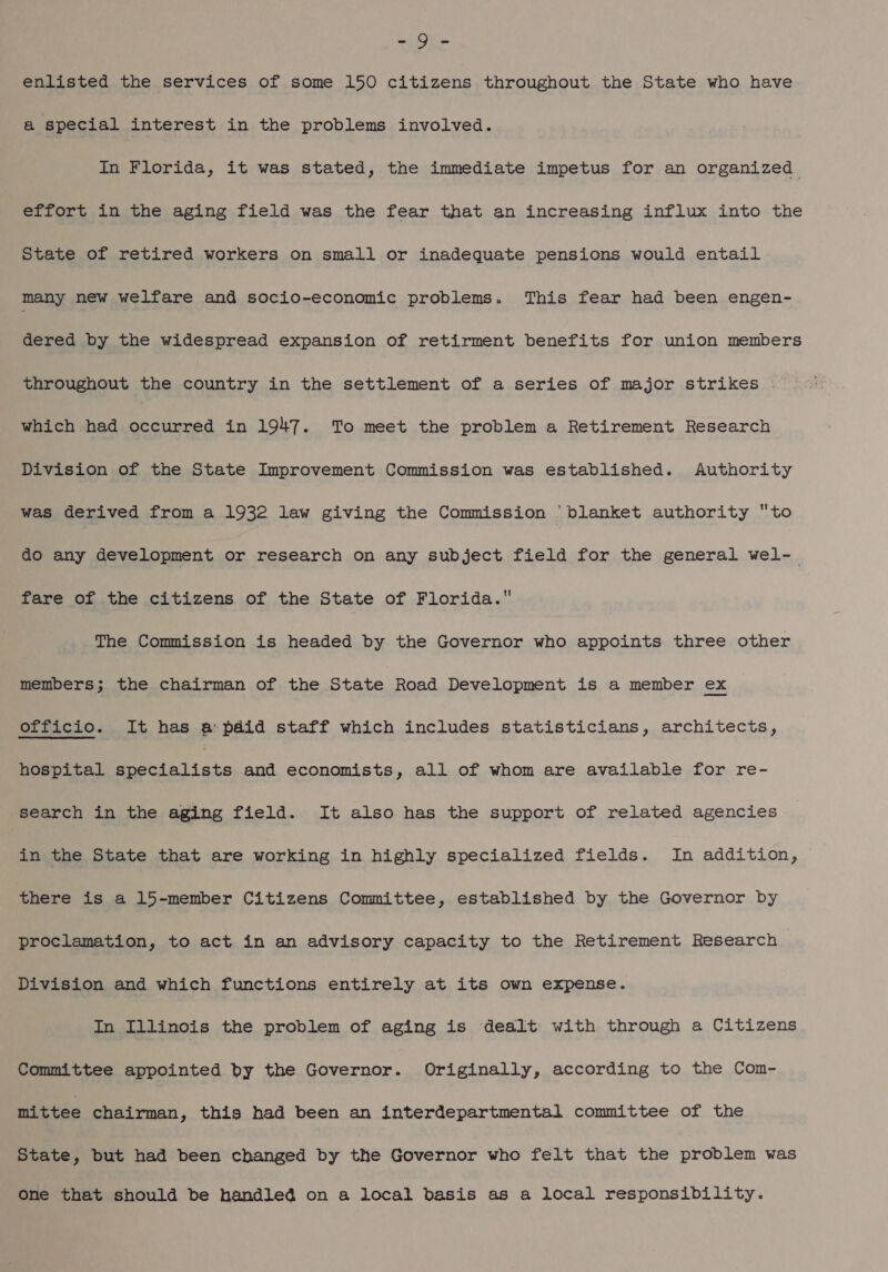 so By enlisted the services of some 150 citizens throughout the State who have a special interest in the problems involved. In Florida, it was stated, the immediate impetus for an organized effort in the aging field was the fear that an increasing influx into the State of retired workers on small or inadequate pensions would entail many new welfare and socio-economic problems. This fear had been engen- dered by the widespread expansion of retirment benefits for union members throughout the country in the settlement of a series of major strikes | which had occurred in 1947. To meet the problem a Retirement Research Division of the State Improvement Commission was established. Authority was derived from a 1932 law giving the Commission ‘blanket authority “to do any development or research on any subject field for the general wel-- fare of the citizens of the State of Florida. The Commission is headed by the Governor who appoints three other members; the chairman of the State Road Development is a member ex officio. It has a: paid staff which includes statisticians, architects, hospital eee and economists, all of whom are available for re- search in the aging field. It also has the support of related agencies in the State that are working in highly specialized fields. In addition, there is a 15-member Citizens Committee, established by the Governor by proclamation, to act in an advisory capacity to the Retirement Research Division and which functions entirely at its own expense. In Illinois the problem of aging is dealt with through a Citizens Committee appointed by the Governor. Originally, according to the Com- mittee chairman, this had been an interdepartmental committee of the State, but had been changed by the Governor who felt that the problem was one that should be handled on a local basis as a local responsibility.