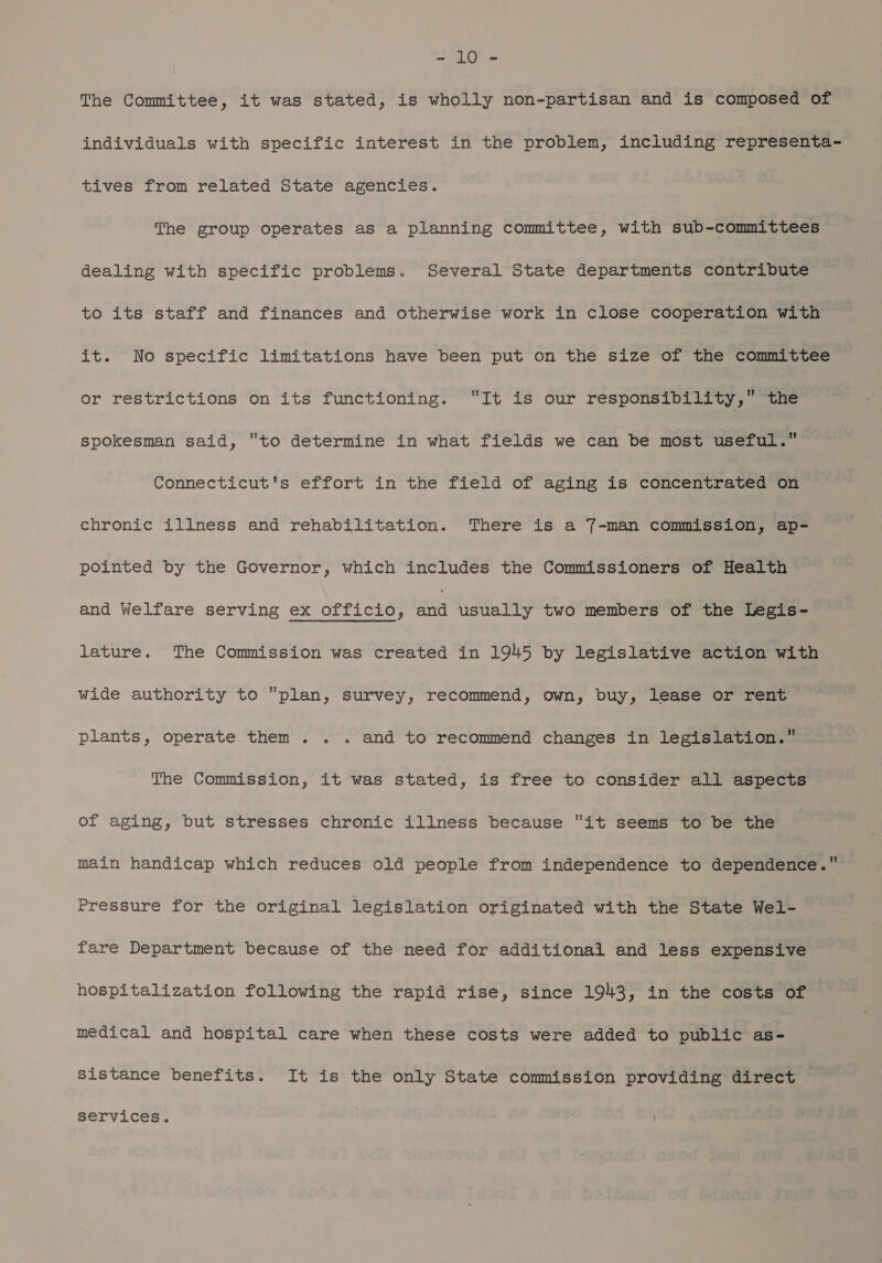 LC Pa The Committee, it was stated, is wholly non-partisan and is composed of individuals with specific interest in the problem, including representa- tives from related State agencies. The group operates as a planning committee, with sub-committees | dealing with specific problems. Several State departments contribute to its staff and finances and otherwise work in close cooperation with it. No specific limitations have been put on the size of the committee or restrictions on its functioning. It is our responsibility,” the spokesman said, to determine in what fields we can be most useful.” Connecticut's effort in the field of aging is concentrated on chronic illness and rehabilitation. There is a 7-man commission, ap- pointed by the Governor, which includes the Commissioners of Health and Welfare serving ex officio, we usually two members of the Legis- lature. The Commission was created in 1945 by legislative action with wide authority to plan, survey recommend, own, buy, lease or rent plants, operate them... and to recommend changes in legislation. The Commission, it was stated, is free to consider all aspects of aging, but stresses chronic illness because it seems to be the main handicap which reduces old people from independence to dependence. Pressure for the original legislation originated with the State Wel- fare Department because of the need for additional and less expensive hospitalization following the rapid rise, since 1943, in the costs of medical and hospital care when these costs were added to public as- sistance benefits. It is the only State commission providing direct services.