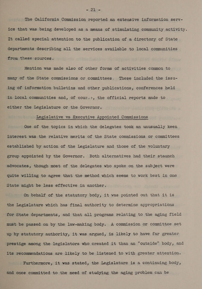 a THe The California Commission reported an extensive information serv- ice that was being developed as a means of stimulating community activity. It called special attention to the Sean te of a directory of State departments describing all the services available to local communities from these-sources. Mention was made also of other forms of activities common to many of the State commissions or committees. These included the issu- ing of information bulletins and other publications, conferences held in local communities and, of cour..:, the official reports made to either the Legislature or the Governor. Legislative vs Executive Appointed Commissions One of the topics in which the delegates took an unusually keen interest was the relative merits of the State commissions or committees established by action of the Legislature and those of the voluntary group appointed by the Governor. Both alternatives had their staunch advocates, though most of the delegates who spoke on the subject were quite willing to agree that the method which seems to work best in one State might be less effective in another. On behalf of the statutory body, it was pointed out that it is the Legislature which has final authority to determine appropriations for State departments, and that all programs relating to the aging field must be passed on by the law-making body. A commission or committee set up by statutory authority, it was argued, is likely to have far greater prestige among the legislators who created it than an outside body, and its recommendations are likely to be listened to with greater attention. Furthermore, it was stated, the Legislature is a continuing body, and once committed to the need of studying the aging problem can be