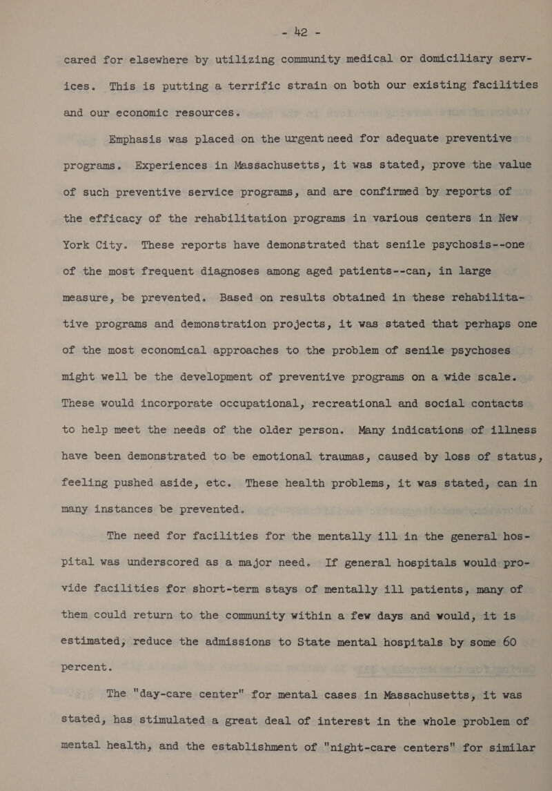 wD im cared for elsewhere by utilizing community medical or domiciliary serv- ices. This is putting a terrific strain on both our existing facilities and our economic resources. Emphasis was placed on the urgent need for adequate preventive programs. Experiences in Massachusetts, it was stated, prove the value of such preventive service programs, and are confirmed by reports of the efficacy of the eT ee programs in various centers in New York City. These reports have demonstrated that senile psychosis--one of the most frequent diagnoses among aged patients--can, in large measure, be prevented. Based on results obtained in these rehabilita- tive programs and demonstration projects, it was stated that perhaps one of the most economical approaches to the problem of senile psychoses might well be the development of preventive programs on a wide scale. These would incorporate occupational, recreational and social contacts to help meet the needs of the older person. Many indications of illness have been demonstrated to be emotional traumas, caused by loss of status, feeling pushed aside, etc. These health problems, it was stated, can in many instances be prevented. The need for facilities for the mentally ill in the general hos- pital was underscored as a major need. If general hospitals would pro- vide facilities for short-term stays of mentally ill patients, many of them could return to the community within a few days and would, it is estimated, reduce the admissions to State mental hospitals by some 60 percent. The day-care center for mental cases in Massachusetts, it was stated, has stimulated a great deal of interest in the whole problem of mental health, and the establishment of night-care centers for similar
