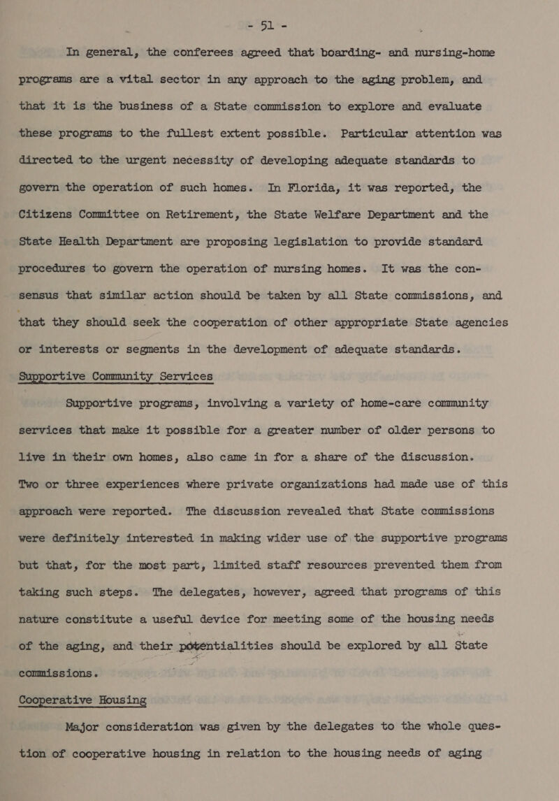 AS, + In general, the conferees agreed that boarding- and nursing-home programs are a vital sector in any approach to the aging problem, and that it is the business of a State commission to explore and evaluate these programs to the fullest extent possible. Particular attention was directed to the urgent necessity of developing adequate standards to govern the operation of such homes. In Florida, it was reported, the Citizens Committee on Retirement, the State Welfare Department and the State Health Department are proposing legislation to provide standard procedures to govern the operation of nursing homes. It was the con- sensus that similar action should be taken by all State commissions, and that they should seek the cooperation of other appropriate State agencies or interests or segments in the development of adequate standards. Supportive Community Services , Supportive programs, involving a variety of home-care commnity services that make it possible for a greater number of older persons to live in their own homes, also came in for a share of the discussion. Two or three experiences where private organizations had made use of this approach were reported. The discussion revealed that State commissions were definitely interested in making wider use of the supportive programs but that, for the most part, limited staff resources prevented them from taking such steps. The delegates, however, agreed that programs of this nature constitute a useful device for meeting some of the housing needs of the aging, and their pébentialities should be explored by all State commissions. } Cooperative Housing Major consideration was given by the delegates to the whole ques- tion of cooperative housing in relation to the housing needs of aging