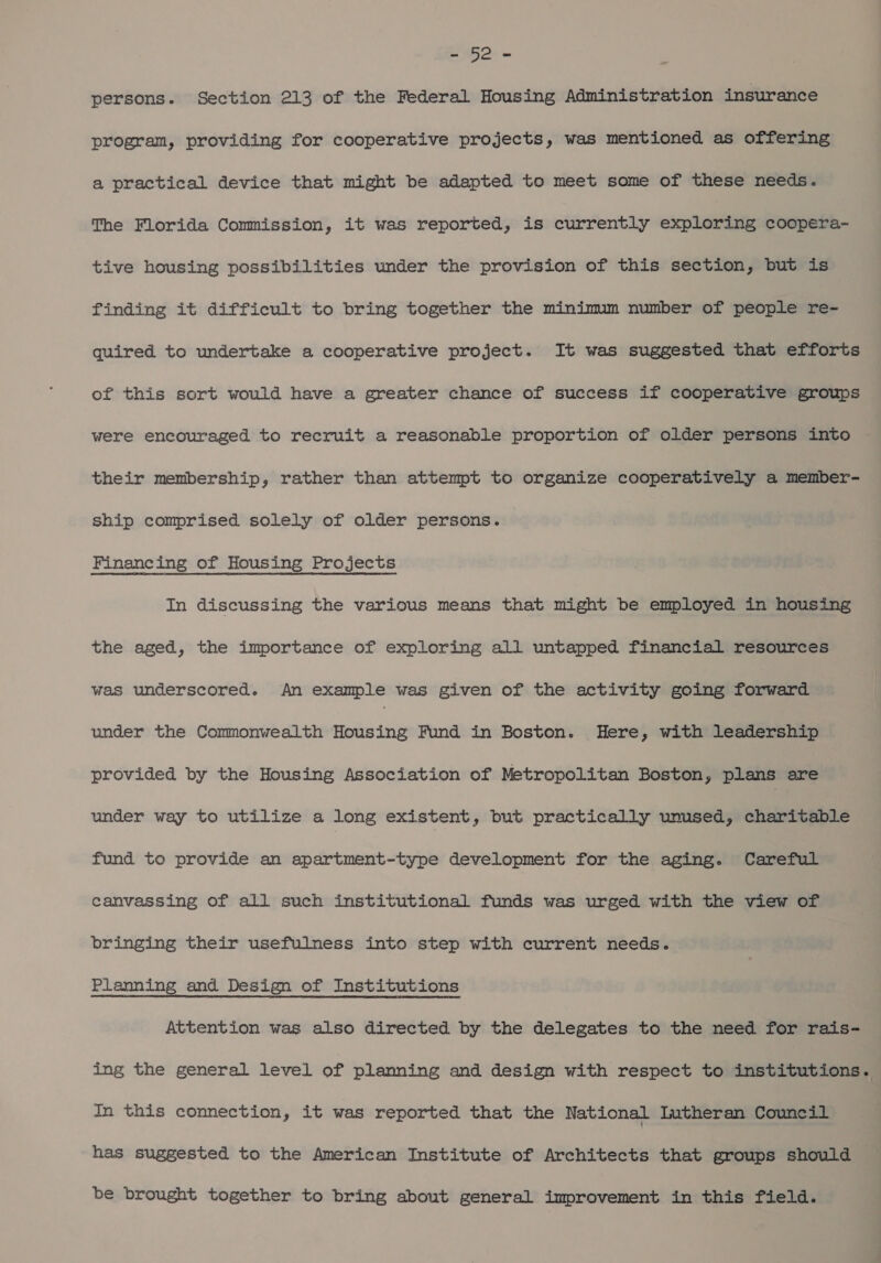 LUG 2. ~ persons. Section 213 of the Federal Housing Administration insurance program, providing for cooperative projects, was mentioned as offering a practical device that might be adapted to meet some of these needs. The Florida Commission, it was reported, is currently exploring coopera- tive housing possibilities under the provision of this section, but is finding it difficult to bring together the minimum number of people re- quired to undertake a cooperative project. It was suggested that efforts of this sort would have a greater chance of success if cooperative groups were encouraged to recruit a reasonable proportion of older persons into their membership, rather than attempt to organize cooperatively a member- ship comprised solely of older persons. Financing of Housing Projects In discussing the various means that might be employed in housing the aged, the importance of exploring all untapped financial resources was underscored. An example was given of the activity going forward under the Commonwealth Housing Fund in Boston. Here, with leadership provided by the Housing Association of Metropolitan Boston, plans are under way to utilize a long existent, but practically unused, charitable fund to provide an apartment-type development for the aging. Careful canvassing of all such institutional funds was urged with the view of bringing their usefulness into step with current needs. Planning and Design of Institutions Attention was also directed by the delegates to the need for rais- ing the general level of planning and design with respect to institutions. In this connection, it was reported that the National Lutheran. Council has suggested to the American Institute of Architects that groups should be brought together to bring about general improvement in this field.