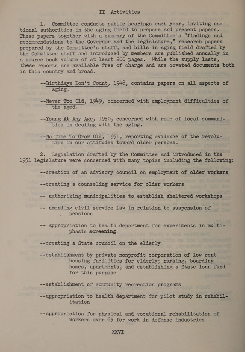 II Activities 1. Committee conducts public hearings each year, inviting na-— tional authorities in the aging field to prepare and present papers. These papers together with a summary of the Committee's findings and recommendations to the Governor and the Legislature, research papers prepared by the Committee's staff, and bills in aging field drafted by the Committee staff and introduced by members are published annually in a source book volume of at least 200 pages. While the supply lasts, these reports are available free of charge and are coveted documents both in this country and broad. --Birthdays Don't Count, 1948, contains papers on all aspects of aging. --Never Too Old, 1949, concerned with employment difficulties of the aged. --Young At Any Age, 1950, concerned with role of local commni- ties in dealing with the aging. --No Time To Grow Old, 1951, reporting evidence of the revolu- tion in our attitudes toward older persons. 2. legislation drafted by the Committee and introduced in the 1951 Legislature were concerned with many topics including the following: --creation of an advisory council on employment of older workers ~-creating a counseling service for older workers -- authorizing municipalities to establish sheltered workshops -- amending civil service law in relation to suspension of pensions -- appropriation to health department for experiments in muilti- phasic screening --creating a State council on the elderly --establishment by private nonprofit corporation of low rent housing facilities for elderly; nursing, boarding homes, apartments, and establishing a State loan fund for this purpose --establishment of community recreation programs --appropriation to health department for pilot study in rehabil- itation --appropriation for physical and vocational rehabilitation of workers over 65 for work in defense industries XXXVI