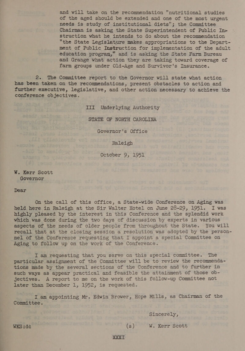and will take on the recommendation nutritional studies of the aged should be extended and one of the most urgent needs is study of institutional diets; the Committee Chairman is asking the State Superintendent of Public In- struction what he intends to do about the recommendation the State Legislature makes appropriations to the Depart- ment of Public Instruction for implementation of the adult education program,” and is asking the State Farm Bureau and Grange what action they are taking toward coverage of farm groups under Old-Age and Survivor's Insurance. 2. The Committee report to the Governor will state what action has been taken on the recommendations, present obstacles to action and further executive, legislative, and other action necessary to achieve the conference objectives. III Underlying Authority STATE OF NORTH CAROLINA Governor's Office Raleigh October 9, 1951 W. Kerr Scott Governor Dear On the call of this office, a State-wide Conference on Aging was held here in Raleigh at the Sir Walter Hotel on June 28-29, 1951. I was highly pleased by the interest in this Conference and the splendid work which was done during the two days of discussion by experts in various aspects of the needs of older people from throughout the State. You will recall that at the closing session a resolution was adopted by the person- nel of the Conference requesting that I appoint a special Committee on Aging to follow up on the work of the Conference. I am requesting that you serve on this special committee. The particular assignment of the Committee will be to review the recommenda- tions made by the several sections of the Conference and to further in such ways as appear practical and feasible the attainment of those ob- jectives. A report to me on the work of this follow-up Committee not later than December 1, 1952, is requested. I am appointing Mr. Edwin Brower, Hope Mills, as Chairman of the Committee. Sincerely, WKS :dc (s) W. Kerr Scott