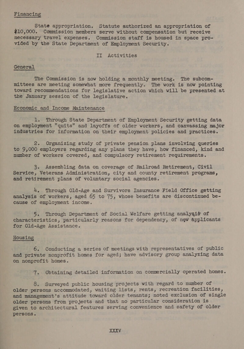 State appropriation. Statute authorized an appropriation of $10,000. Commission members serve without compensation but receive necessary travel expenses. Commission staff is housed in space pro- vided by the State Department of Employment Security. II Activities General The Commission is now holding a monthly meeting. The subcom- mittees are meeting somewhat more frequently. The work is now pointing toward recommendations for legislative action which will be presented at the January session of the legislature. Economic and Income Maintenance 1. Through State Department of Employment Security getting data on employment quits and layoffs of older workers, and canvassing major industries for information on their employment policies and practices. 2. Organizing study of private pension plans involving queries to 9,000 employers regarding any plans they have, how financed, kind and number of workers covered, and compulsory retirement requirements. 3. Assembling data on coverage of Railroad Retirement, Civil Service, Veterans Administration, city and county retirement programs, and retirement plans of voluntary social agencies. 4, Through Old-Age and Survivors Insurance Field Office getting analysis of workers, aged 65 to 75, whose benefits are discontinued be- cause of employment income. 5. Through Department of Social Welfare getting analysis of characteristics, particularly reasons for dependency, of ngw applicants for Old-Age Assistance. Hous ing 6. Conducting a series of meetings with representatives of public and private nonprofit homes for aged; have advisory group analyzing data on nonprofit homes. 7. Obtaining detailed information on commercially operated homes. 8. Surveyed public housing projects with regard to number of older persons accommodated, waiting lists, rents, recreation facilities, and management's attitude toward older tenants; noted exclusion of single older persons from projects and that no particular consideration is given to architectural features serving convenience and safety of older persons.