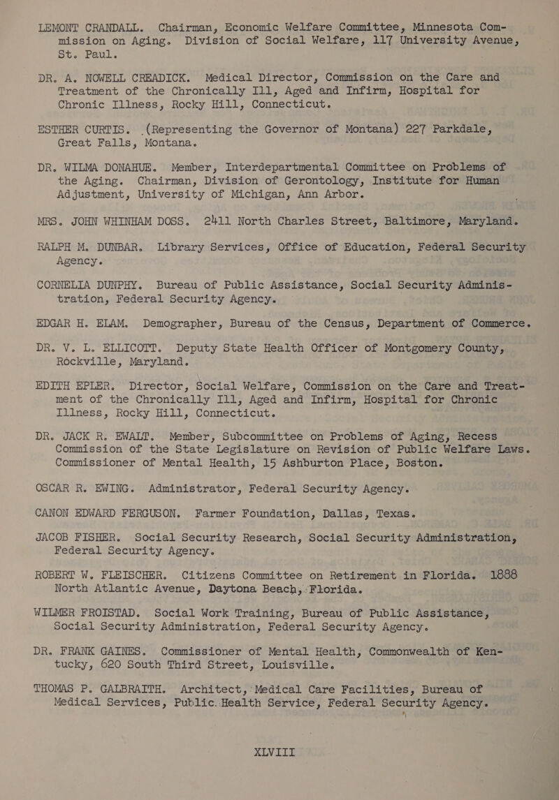 LEMONT CRANDALL. Chairman, Economic Welfare Committee, Minnesota Com- mission on Aging. Division of Social Welfare, 117 University Avenue, St. Paul. DR. A. NOWELL CREADICK. Medical Director, Commission on the Care and Treatment of the Chronically I11, Aged and Infirm, Hospital for Chronic Illness, Rocky Hill, Connecticut. ESTHER CURTIS. (Representing the Governor of Montana) 227 Parkdale, Great Falls, Montana. DR. WILMA DONAHUE. Member, Interdepartmental Committee on Problems of the Aging. Chairman, Division of Gerontology, Institute for Human Adjustment, University of Michigan, Ann Arbor. MRS. JOHN WHINHAM DOSS. 2411 North Charles Street, Baltimore, Maryland. RALPH M. DUNBAR. Library Services, Office of Education, Federal Security Agency. CORNELIA DUNPHY. Bureau of Public Assistance, Social Security Adminis - tration, Federal Security Agency. EDGAR H. ELAM. Demographer, Bureau of the Census, Department of Commerce. DR. V. L. ELLICOTT. Deputy State Health Officer of Montgomery County, Rockville, Maryland. EDITH EPLER, Director, Social Welfare, Commission on the Care and Treat- ment of the Chronically Ill, Aged and Infirm, Hospital for Chronic Illness, Rocky Hill, Connecticut. DR. JACK R. EWALT. Member, Subcommittee on Problems of Aging, Recess Commission of the State Legislature on Revision of Public Welfare Laws. Commissioner of Mental Health, 15 Ashburton Place, Boston. OSCAR R. EWING. Administrator, Federal Security Agency. CANON EDWARD FERGUSON, Farmer Foundation, Dallas, Texas. JACOB FISHER. Social Security Research, Social Security Administration, Federal Security Agency. ROBERT W. FLEISCHER. Citizens Committee on Retirement in Florida. 1888 North Atlantic Avenue, Daytona Beach, Florida. WILMER FROISTAD. Social Work Training, Bureau of Public Assistance, Social Security Administration, Federal Security Agency. DR. FRANK GAINES. Commissioner of Mental Health, Commonwealth of Ken- tucky, 620 South Third Street, Louisville. THOMAS P. GALBRAITH. Architect,’ Medical Care Facilities, Bureau of Medical Services, Public..Health Service, Federal Security Agency.