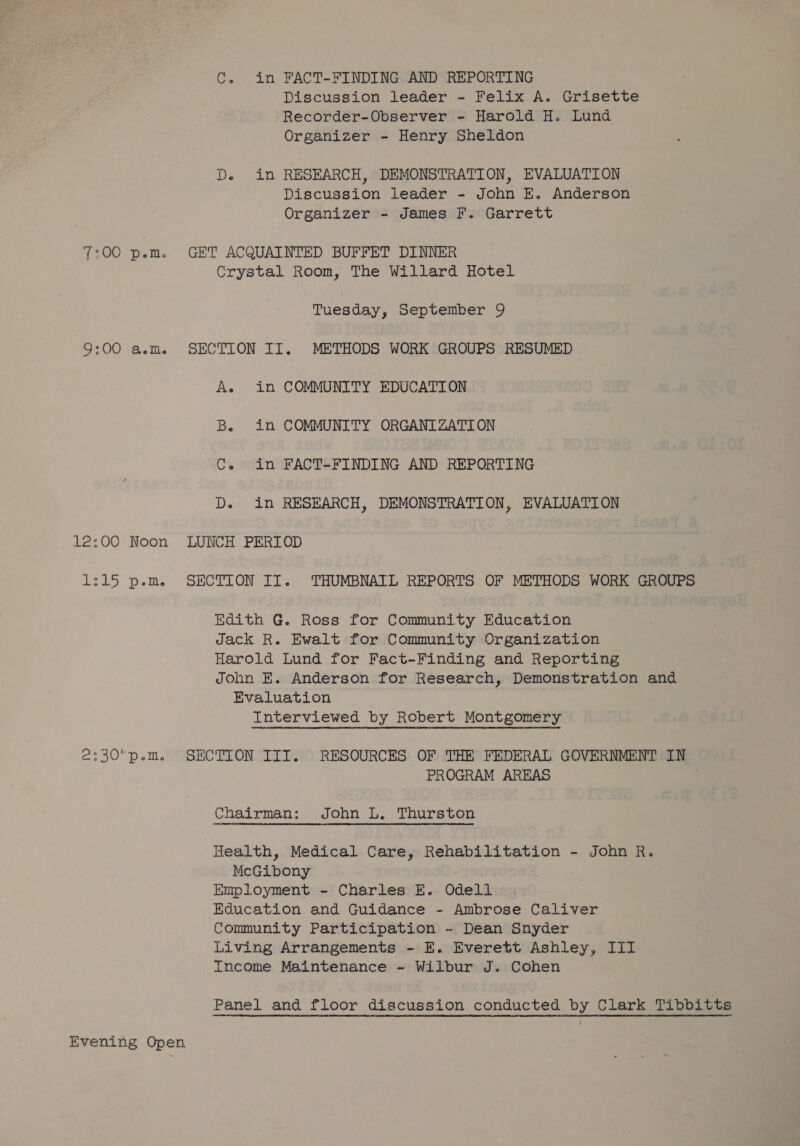 TIOC Pelt 9:00 a.m. 12:00 Noon ea ele 2:30 p.m. Evening Open C. in FACT-FINDING AND REPORTING Discussion leader - Felix A. Grisette Recorder-Observer - Harold H. Lund Organizer - Henry Sheldon De in RESEARCH, DEMONSTRATION, EVALUATION Discussion leader - John E. Anderson Organizer - James F. Garrett Crystal Room, The Willard Hotel Tuesday, September 9 A. in COMMUNITY EDUCATION Be in COMMUNITY ORGANIZATION Ce in FACT-FINDING AND REPORTING D. in RESEARCH, DEMONSTRATION, EVALUATION Edith G. Ross for Community Education Jack R. Ewalt for Community Organization Harold Lund for Fact-Finding and Reporting John E. Anderson for Research, Demonstration and Evaluation Interviewed by Robert Montgomery PROGRAM AREAS Chairman: John L. Thurston Health, Medical Care, Rehabilitation - John R. McGibony Employment ~ Charles E. Odell Education and Guidance - Ambrose Caliver Community Participation - Dean Snyder Living Arrangements - E. Everett Ashley, III Income Maintenance ~- Wilbur J. Cohen