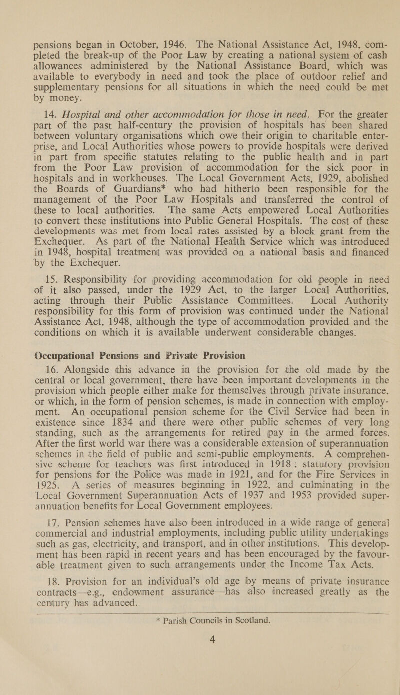 pensions began in October, 1946. The National Assistance Act, 1948, com- pleted the break-up of the Poor Law by creating a national system of cash allowances administered by the National Assistance Board, which was available to everybody in need and took the place of outdoor relief and supplementary pensions for all situations in which the need could be met by money. 14. Hospital and other accommodation for those in need. For the greater part of the past half-century the provision of hospitals has been shared between voluntary organisations which owe their origin to charitable enter- prise, and Local Authorities whose powers to provide hospitals were derived in part from specific statutes relating to the public health and in part from the Poor Law provision of accommodation for the sick poor in hospitals and in workhouses. The Local Government Acts, 1929, abolished the Boards of Guardians* who had hitherto been responsible for the management of the Poor Law ‘Hospitals and transferred the control of these to local authorities. The same Acts empowered Local Authorities to convert these institutions into Public General Hospitals. The cost of these developments was met from local rates assisted by a block grant from the Exchequer. As part of the National Health Service which was introduced in 1948, hospital treatment was provided on a national basis and financed by the Exchequer. 15. Responsibility for providing accommodation for old people in need of it also passed, under the 1929 Act, to the larger Local Authorities, acting through their Public Assistance Committees. Local Authority responsibility for this form of provision was continued under the National Assistance Act, 1948, although the type of accommodation provided and the conditions on which it is available underwent considerable changes. Occupational Pensions and Private Provision 16. Alongside this advance in the provision for the old made by the central or local government, there have been important developments in the provision which people either make for themselves through private insurance, or which, in the form of pension schemes, is made in connection with employ- ment. An occupational pension scheme for the Civil Service had been in existence since 1834 and there were other public schemes of very long standing, such as the arrangements for retired pay in the armed forces. After the first world war there was a considerable extension of superannuation schemes in the field of public and semi-public employments. A comprehen- sive scheme for teachers was first introduced in 1918; statutory provision for pensions for the Police was made in 1921, and for the Fire Services in 1925. A series of measures beginning in 1922, and culminating in the Local Government Superannuation Acts of 1937 and 1953 provided super- annuation benefits for Local Government employees. 17. Pension schemes have also been introduced in a wide range of general commercial and industrial employments, including public utility undertakings such as gas, electricity, and transport, and in other institutions. This develop- ment has been rapid in recent years and has been encouraged by the favour- able treatment given to such arrangements under the Income Tax Acts. 18. Provision for an individual’s old age by means of private insurance contracts—e.g., endowment assurance—has also increased greatly as the century has advanced.   ——__. * Parish Councils in Scotland.