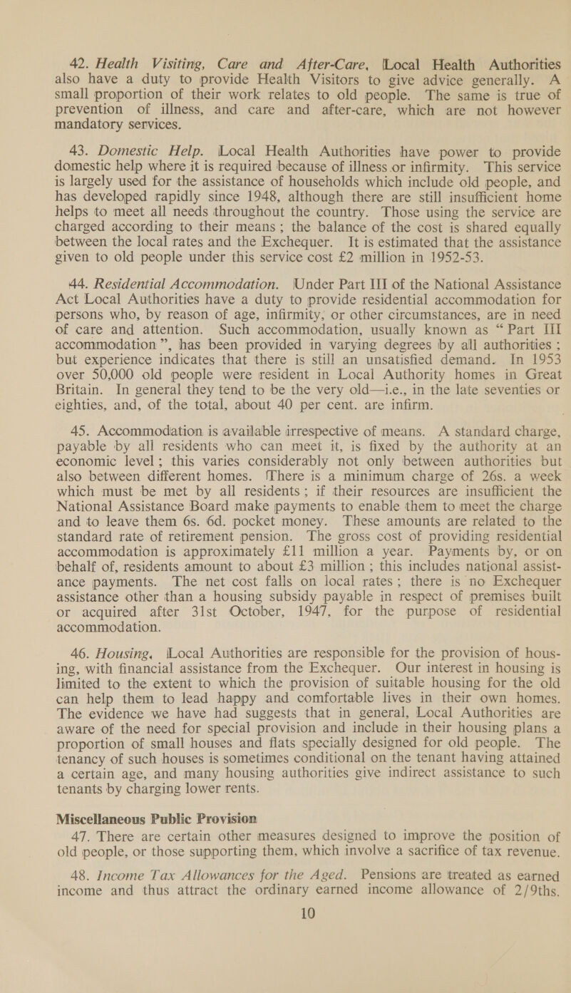 42. Health Visiting, Care and After-Care, {Local Health Authorities also have a duty to provide Health Visitors to give advice generally. A small proportion of their work relates to old people. The same is true of prevention of illness, and care and after-care, which are not however mandatory services. 43. Domestic Help. \Local Health Authorities have power to provide domestic help where it is required because of illness or infirmity. This service is largely used for the assistance of households which include old people, and has developed rapidly since 1948, although there are still insufficient home helps to meet all needs throughout the country. Those using the service are charged according to their means; the balance of the cost is shared equally between the local rates and the Exchequer. It is estimated that the assistance given to old people under this service cost £2 million in 1952-53. 44. Residential Accommodation. \Under Part III of the National Assistance Act Local Authorities have a duty to provide residential accommodation for persons who, by reason of age, infirmity, or other circumstances, are in need of care and attention. Such accommodation, usually known as “Part [il accommodation”, has been provided in varying degrees by all authorities ; but experience indicates that there is still an unsatisfied demand. In 1953 over 50,000 old people were resident in Local Authority homes in Great Britain. In general they tend to be the very old—i.e., in the late seventies or eighties, and, of the total, about 40 per cent. are infirm. 45. Accommodation is available irrespective of means. A standard charge, payable by all residents who can meet it, is fixed by the authority at an economic level; this varies considerably not only between authorities but also between different homes. ‘There is a minimum charge of 26s. a week which must be met by all residents; if their resources are insufficient the National Assistance Board make payments to enable them to meet the charge and to leave them 6s. 6d. pocket money. These amounts are related to the standard rate of retirement pension. The gross cost of providing residential accommodation is approximately £11 million a year. Payments by, or on ‘behalf of, residents amount to about £3 million ; this includes national assist- ance payments. The net cost falls on local rates; there is no Exchequer assistance other than a housing subsidy payable in respect of premises built or acquired after 31st October, 1947, for the purpose of residential accommodation. 46. Housing, (Local Authorities are responsible for the provision of hous- ing, with financial assistance from the Exchequer. Our interest in housing is limited to the extent to which the provision of suitable housing for the old can help them to lead happy and comfortable lives in their own homes. The evidence we have had suggests that in general, Local Authorities are aware of the need for special provision and include in their housing plans a proportion of small houses and flats specially designed for old people. The tenancy of such houses is sometimes conditional on the tenant having attained a certain age, and many housing authorities give indirect assistance to such tenants by charging lower rents. Miscellaneous Public Provision 47. There are certain other measures designed to improve the position of old people, or those supporting them, which involve a sacrifice of tax revenue. 48. Income Tax Allowances for the Aged. Pensions are treated as earned income and thus attract the ordinary earned income allowance of 2/9ths.