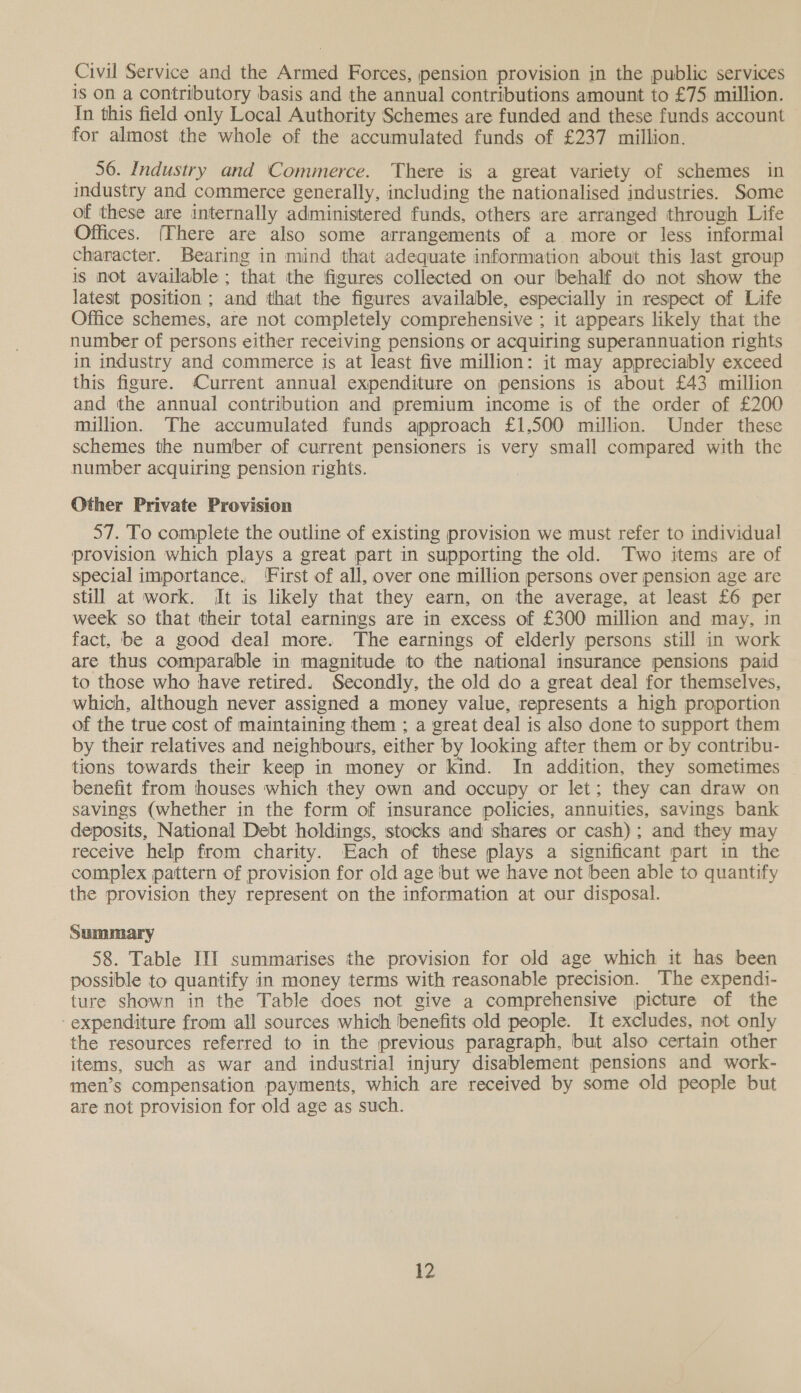Civil Service and the Armed Forces, pension provision in the public services 1S On a contributory basis and the annual contributions amount to £75 million. In this field only Local Authority Schemes are funded and these funds account for almost the whole of the accumulated funds of £237 million. 56. Industry and Commerce. There is a great variety of schemes in industry and commerce generally, including the nationalised industries. Some of these are internally administered funds, others are arranged through Life Offices. (There are also some arrangements of a more or less informal character. Bearing in mind that adequate information about this last group 1s not available ; that the figures collected on our behalf do not show the latest position ; and that the figures available, especially in respect of Life Office schemes, are not completely comprehensive ; it appears likely that the number of persons either receiving pensions or acquiring superannuation rights in industry and commerce is at least five million: it may appreciably exceed this figure. Current annual expenditure on pensions is about £43 million and the annual contribution and premium income is of the order of £200 million. The accumulated funds approach £1,500 million. Under these schemes the number of current pensioners is very small compared with the number acquiring pension rights. Other Private Provision 57. To complete the outline of existing provision we must refer to individual provision which plays a great part in supporting the old. Two items are of special importance, ‘First of all, over one million persons over pension age are still at work. it is likely that they earn, on the average, at least £6 per week so that their total earnings are in excess of £300 million and may, in fact, be a good deal more. The earnings of elderly persons still in work are thus comparable in magnitude to the national insurance pensions paid to those who have retired. Secondly, the old do a great deal for themselves, which, although never assigned a money value, represents a high proportion of the true cost of maintaining them ; a great deal is also done to support them by their relatives and neighbours, either by looking after them or by contribu- tions towards their keep in money or kind. In addition, they sometimes benefit from houses which they own and occupy or let; they can draw on savings (whether in the form of insurance policies, annuities, savings bank deposits, National Debt holdings, stocks and shares or cash); and they may receive help from charity. Each of these plays a significant part in the complex pattern of provision for old age but we have not been able to quantify the provision they represent on the information at our disposal. Summary 58. Table III summarises the provision for old age which it has been possible to quantify in money terms with reasonable precision. The expendi- ture shown in the Table does not give a comprehensive picture of the “expenditure from all sources which benefits old people. It excludes, not only the resources referred to in the previous paragraph, but also certain other items, such as war and industrial injury disablement pensions and work- men’s compensation payments, which are received by some old people but are not provision for old age as such.