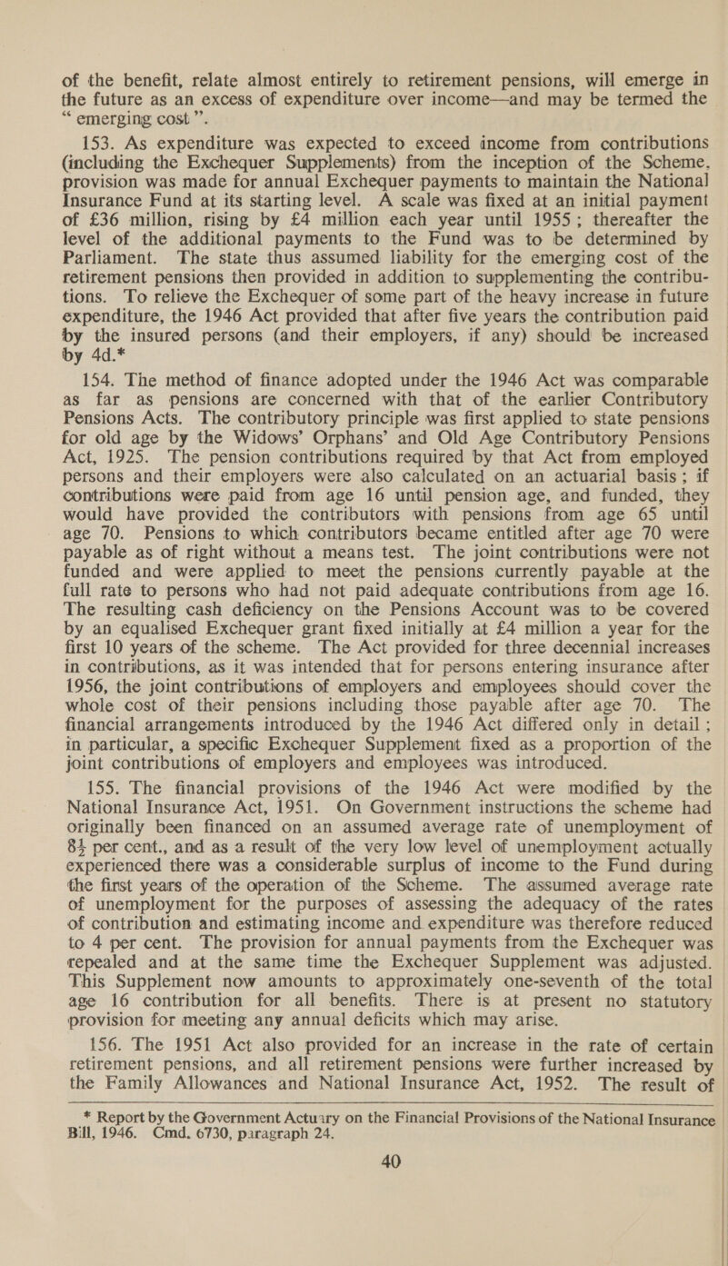 of the benefit, relate almost entirely to retirement pensions, will emerge in the future as an excess of expenditure over income—and may be termed the “ emerging cost”’. 153. As expenditure was expected to exceed income from contributions (including the Exchequer Supplements) from the inception of the Scheme, provision was made for annual Exchequer payments to maintain the National Insurance Fund at its starting level. A scale was fixed at an initial payment of £36 million, rising by £4 million each year until 1955; thereafter the level of the additional payments to the Fund was to be determined by Parliament. The state thus assumed liability for the emerging cost of the retirement pensions then provided in addition to supplementing the contribu- tions. To relieve the Exchequer of some part of the heavy increase in future expenditure, the 1946 Act provided that after five years the contribution paid by the insured persons (and their employers, if any) should be increased by 4d.* 154. The method of finance adopted under the 1946 Act was comparable as far as pensions are concerned with that of the earlier Contributory Pensions Acts. The contributory principle was first applied to state pensions for old age by the Widows’ Orphans’ and Old Age Contributory Pensions Act, 1925. The pension contributions required by that Act from employed persons and their employers were also calculated on an actuarial basis; if contributions were paid from age 16 until pension age, and funded, they would have provided the contributors with pensions from age 65 until age 70. Pensions to which contributors became entitled after age 70 were payable as of right without a means test. The joint contributions were not funded and were applied to meet the pensions currently payable at the full rate to persons who had not paid adequate contributions from age 16. The resulting cash deficiency on the Pensions Account was to be covered by an equalised Exchequer grant fixed initially at £4 million a year for the first 10 years of the scheme. The Act provided for three decennial increases in contributions, as it was intended that for persons entering insurance after 1956, the joint contributions of employers and employees should cover the whole cost of their pensions including those payable after age 70. The financial arrangements introduced by the 1946 Act differed only in detail ; in particular, a specific Exchequer Supplement fixed as a proportion of the joint contributions of employers and employees was introduced. 155. The financial provisions of the 1946 Act were modified by the National Insurance Act, 1951. On Government instructions the scheme had originally been financed on an assumed average rate of unemployment of experienced there was a considerable surplus of income to the Fund during the first years of the operation of the Scheme. The assumed average rate of unemployment for the purposes of assessing the adequacy of the rates of contribution and estimating income and expenditure was therefore reduced to 4 per cent. The provision for annual payments from the Exchequer was repealed and at the same time the Exchequer Supplement was adjusted. This Supplement now amounts to approximately one-seventh of the total provision for meeting any annua] deficits which may arise. retirement pensions, and all retirement pensions were further increased by the Family Allowances and National Insurance Act, 1952. The result of  * Report by the Government Actuary on the Financial Provisions of the National Insurance Bill, 1946. Cmd. 6730, paragraph 24.