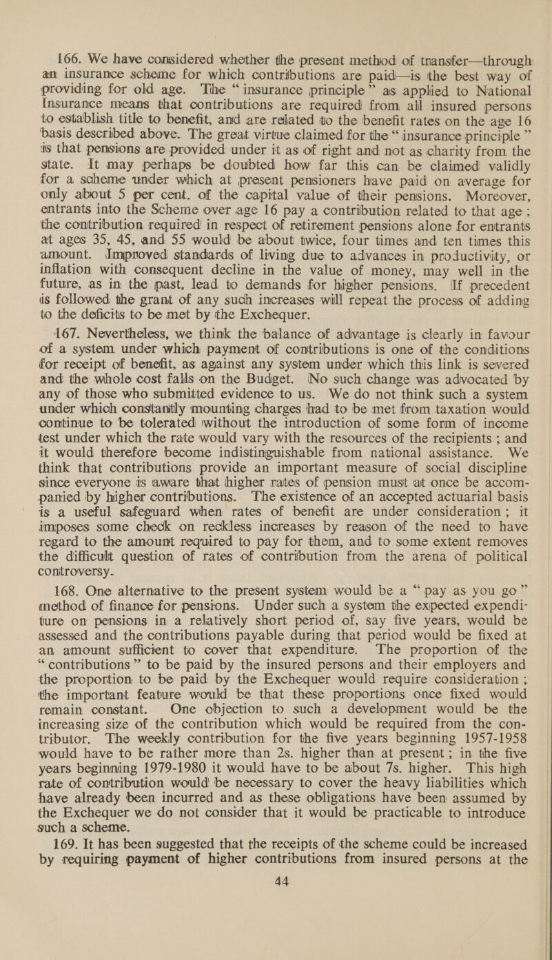 166. We have considered whether the present method of tnansfer—through: an insurance scheme for which contributions are paid—is the best way of providing for old age. ‘The “insurance principle” as applied to National {Insurance means that contributions are required from all insured persons to establish title to benefit, and are related to the benefit rates on the age 16 basis described above. The great virtue claimed for the “ insurance principle ” ts that pensions are provided under it as of right and not as charity from the state. It may perhaps be doubted how far this can be claimed validly for a scheme under which at present pensioners have paid on average for only about 5 per cent. of the capital value of their pensions. Moreover, entrants into the Scheme over age 16 pay a contribution related to that age: the contribution required in respect of retirement pensions alone for entrants at ages 35, 45, and 55 would be about twice, four times and ten times this amount. dmproved standards of living due to advances in productivity, or inflation with consequent decline in the value of money, may well in the future, as in the past, lead to demands for higher pensions. [If precedent is followed the grant of any such increases will repeat the process of adding to the deficits to be met by the Exchequer. | 167. Nevertheless, we think the balance of advantage is clearly in favour of a system under which payment of contributions is one of the conditions for receipt of benefit, as against any system under which this link is severed and the whole cost falls on the Budget. No such change was advocated by any of those who submitted evidence to us. We do not think such a system under which constantly mounting charges had to be met from taxation would continue to be tolerated without the introduction of some form of income fest under which the rate would vary with the resources of the recipients ; and it would therefore become indistinguishable from national assistance. We think that contributions provide an important measure of social discipline since everyone is aware that higher rates of pension must at once be accom- panied by higher contributions. The existence of an accepted actuarial basis is a useful safeguard when rates of benefit are under consideration; it imposes some check on reckless increases by reason of the need to have regard to the amount required to pay for them, and to some extent removes the difficult question of rates of contribution from the arena of political controversy. 168. One alternative to the present system would be a “ pay as you go” method of finance for pensions. Under such a system the expected expendi- ture on pensions in a relatively short period of, say five years, would be assessed and the contributions payable during that period would be fixed at an amount sufficient to cover that expenditure. The proportion of the “contributions ” to be paid by the insured persons and their employers and the proportion to be paid by the Exchequer would require consideration ; the important feature would be that these proportions once fixed would remain constant. One objection to such a development would be the increasing size of the contribution which would be required from the con- tributor. The weekly contribution for the five years beginning 1957-1958 would have to be rather more than 2s. higher than at present; in the five years beginning 1979-1980 it would have to be about 7s. higher. This high rate of contribution would be necessary to cover the heavy liabilities which have already been incurred and as these obligations have been assumed by the Exchequer we do not consider that it would be practicable to introduce such a scheme. 169. It has been suggested that the receipts of the scheme could be increased by requiring payment of higher contributions from insured persons at the