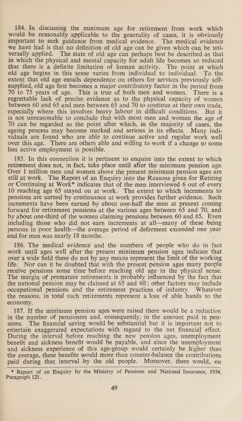 184. In discussing the minimum age for retirement from work which would be reasonably applicable to the generality of cases, it is obviously important to seek guidance from medical evidence. The medical evidence Wwe have had is that no definition of old age can be given which can be uni- versally applied. The state of old age can perhaps best be described as that in which the physical and mental capacity for adult life becomes so reduced that there is a definite limitation of human activity. The point at which old age begins in this sense varies from individual to individual. To the extent that old age entails dependence on others for services previously self- supplied, old age first becomes a major contributory factor in the period from 70 to 75 years of age. This is true of both men and women. There is a regrettable lack of precise evidence as to the physical capacity of women between 60 and 65 and men between 65 and 70 to continue at their own trade, especially where this involves heavy labour in difficult conditions. But it is not unreasonable to conclude that with most men and women the age of 70 can be regarded as the point after which, in the majority of cases, the ageing process may become marked and serious in its effects. Many indi- viduals are found who are able to continue active and regular work well over this age. There are others able and willing to work if a change to some less active employment is possible. 185. In this connection it is pertinent to enquire into the extent to which retirement does not, in fact, take place until after the minimum pension age. Over | million men and women above the present minimum pension ages are still at work. The Report of an Enquiry into the Reasons given for Retiring or Continuing at Work* indicates that of the men interviewed 6 out of every 10 reaching age 65 stayed on at work. The extent to which increments to pensions are earned by continuance at work provides further evidence. Such increments have been earned by about one-half the men at present coming forward for retirement pensions at the various ages between 65 and 70, and by about one-third of the women claiming pensions between 60 and 65. Even including those who did not earn increments at all—many of these being persons in poor health—the average period of deferment exceeded one year and for men was nearly 18 months. 186. The medical evidence and the numbers of people who do in fact work until ages well after the present minimum pension ages indicate that over a wide field these do not by any means represent the limit of the working life. Nor can it be doubted that with the present pension ages many people receive pensions some time before reaching old age in the physical sense. The margin of premature retirements is probably influenced by the fact that the national pension may be claimed at 65 and 60; other factors may include occupational pensions and the retirement practices of industry. Whatever the reasons, in total such retirements represent a loss of able hands to the economy. 187. If the minimum pension ages were raised there would be a reduction in the number of pensioners and, consequently, in the amount paid in pen- sions. The financial saving would be substantial but it is important not to entertain exaggerated expectations with regard to the net financial effect. During the interval before reaching the new pension ages, unemployment benefit and sickness benefit would be payable, and since the unemployment and sickness experience of this age-group would certainly be higher than the average, these benefits would more than counter-balance the contributions paid during that interval by the old people. Moreover, there would, on * Report of an Enquiry by the Ministry of Pensions and National Insurance, 1954. Paragraph 121.