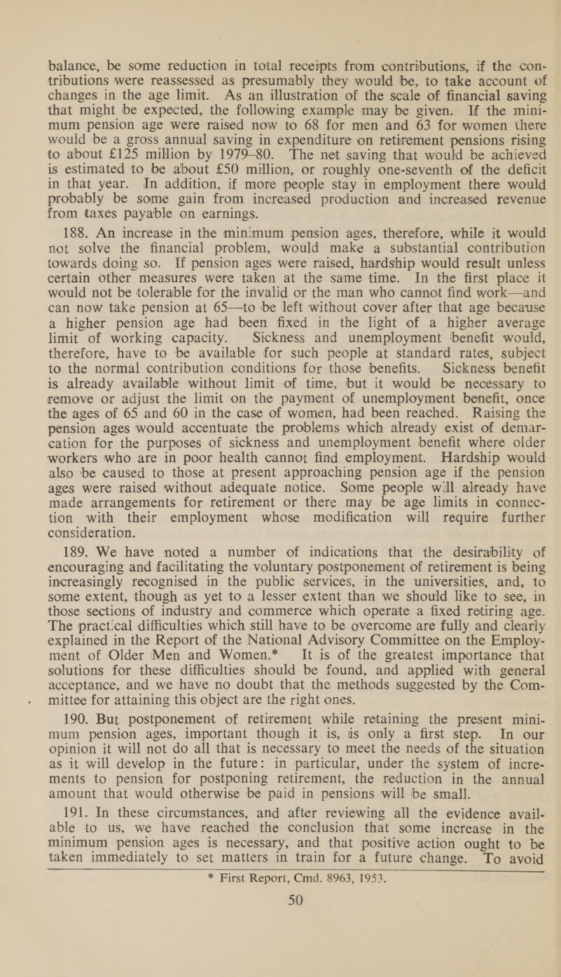 balance, be some reduction in total receipts from contributions, if the con- tributions were reassessed as presumably they would be, to take account of | changes in the age limit. As an illustration of the scale of financial saving that might be expected, the following example may be given. If the mini- mum pension age were raised now to 68 for men and 63 for women there would be a gross annual saving in expenditure on retirement pensions rising to about £125 million by 1979-80. The net saving that would be achieved is estimated to be about £50 million, or roughly one-seventh of the deficit in that year. In addition, if more people stay in employment there would probably be some gain from increased production and increased revenue from taxes payable on earnings. 188. An increase in the minimum pension ages, therefore, while it would not solve the financial problem, would make a substantial contribution towards doing so. If pension ages were raised, hardship would result unless certain other measures were taken at the same time. In the first place it would not be tolerable for the invalid or the man who cannot find work—and can now take pension at 65—to be left without cover after that age because a higher pension age had been fixed in the light of a higher average limit of working capacity. Sickness and unemployment benefit would, therefore, have to be available for such people at standard rates, subject to the normal contribution conditions for those benefits. Sickness benefit is already available without limit of time, but it would be necessary to remove or adjust the limit on the payment of unemployment benefit, once the ages of 65 and 60 in the case of women, had been reached. Raising the pension ages would accentuate the problems which already exist of demar- cation for the purposes of sickness and unemployment benefit where older workers who are in poor health cannot find employment. Hardship would also ‘be caused to those at present approaching pension age if the pension ages were raised without adequate notice. Some people will already have made arrangements for retirement or there may be age limits in connec- tion with their employment whose modification will require further consideration. 189. We have noted a number of indications that the desirability of encouraging and facilitating the voluntary postponement of retirement is being increasingly recognised in the public services, in the universities, and, to some extent, though as yet to a lesser extent than we should like to see, in those sections of industry and commerce which operate a fixed retiring age. The practical difficulties which still have to be overcome are fully and clearly explained in the Report of the National Advisory Committee on the Employ- ment of Older Men and Women.* It is of the greatest importance that solutions for these difficulties should be found, and applied with general acceptance, and we have no doubt that the methods suggested by the Com- mittee for attaining this object are the right ones. 190. But postponement of retirement while retaining the present mini- mum pension ages, important though it is, is only a first step. In our opinion it will not do all that is necessary to meet the needs of the situation as it will develop in the future: in particular, under the system of incre- ments to pension for postponing retirement, the reduction in the annual amount that would otherwise be paid in pensions will be small. 191. In these circumstances, and after reviewing all the evidence avail- able to us, we have reached the conclusion that some increase in the Minimum pension ages is necessary, and that positive action ought to be taken immediately to set matters in train for a future change. To avoid * First Report, Cmd. 8963, 1953.