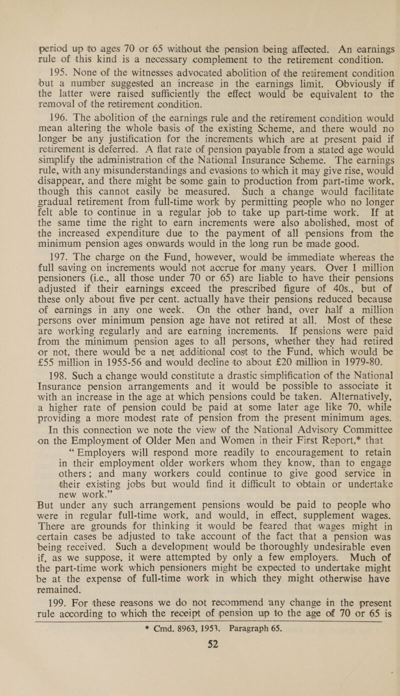 period up to ages 70 or 65 without the pension being affected. An earnings rule of this kind is a necessary complement to the retirement condition. 195. None of the witnesses advocated abolition of the retirement condition but a number suggested an increase in the earnings limit. Obviously if the latter were raised sufficiently the effect would be equivalent to the removal of the retirement condition. 196. The abolition of the earnings rule and the retirement condition would mean altering the whole basis of the existing Scheme, and there would no longer be any justification for the increments which are at present paid if retirement is deferred. A flat rate of pension payable from a stated age would simplify the administration of the National Insurance Scheme. The earnings rule, with any misunderstandings and evasions to which it may give rise, would disappear, and there might be some gain to production from part-time work, though this cannot easily be measured. Such a change would facilitate gradual retirement from full-time work by permitting people who no longer felt able to continue in ‘a regular job to take up part-time work. If at the same time the right to earn increments were also abolished, most of the increased expenditure due to the payment of all pensions from the minimum pension ages onwards would in the long run be made good. 197. The charge on the Fund, however, would be immediate whereas the full saving on increments would not accrue for many years. Over 1 million pensioners (i.e., all those under 70 or 65) are liable to have their pensions adjusted if their earnings) exceed the prescribed figure of 40s., but of these only about five per cent. actually have their pensions reduced because of earnings in any one week. On the other hand, over half a million persons over minimum pension age have not retired at all. Most of these are working regularly and are earning increments. If pensions were paid from the minimum pension ages to all persons, whether they had retired or not, there would be a net additional cost to the Fund, which would be £55 million in 1955-56 and would decline to about £20 million in 1979-80. 198. Such a change would constitute a drastic simplification of the National Insurance pension arrangements and it would be possible to associate it with an increase in the age at which pensions could be taken. Alternatively, a higher rate of pension could be paid at some later age like 70. while providing a more modest rate of pension from the present minimum ages. In this connection we note the view of the National Advisory Committee on the Employment of Older Men and Women in their First Report,* that “Employers will respond more readily to encouragement to retain in their employment older workers whom they know, than to engage others; and many workers could continue to give good service in their existing jobs but would find it difficult to obtain or undertake new work.” But under any such arrangement pensions would be paid to people who were in regular full-time work, and would, in effect, supplement wages. There are grounds for thinking it would be feared that wages might in certain cases be adjusted to take account of the fact that a pension was being received. Such a development would be thoroughly undesirable even if, as we suppose, it were attempted by only a few employers. Much of the part-time work which pensioners might be expected to undertake might be at the expense of full-time work in which they might otherwise have remained. 199. For these reasons we do not recommend any change in the present rule according to which the receipt of pension up to the age of 70 or 65 is * Cmd. 8963, 1953. Paragraph 65.