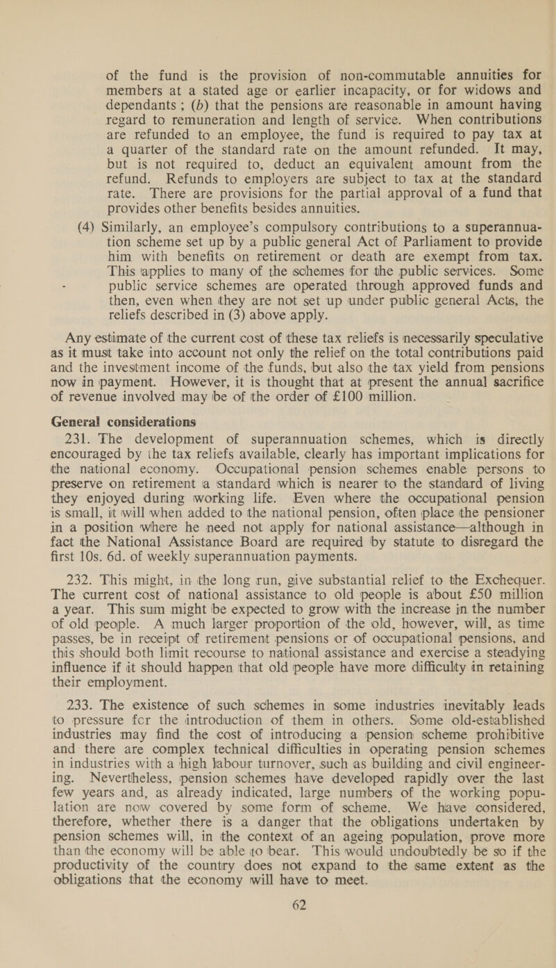 of the fund is the provision of non-commutable annuities for . members at a stated age or earlier incapacity, or for widows and dependants ; (b) that the pensions are reasonable in amount having regard to remuneration and length of service. When contributions are refunded to an employee, the fund is required to pay tax at a quarter of the standard rate on the amount refunded. It may, but is not required to, deduct an equivalent amount from the refund. Refunds to employers are subject to tax at the standard rate. There are provisions for the partial approval of a fund that provides other benefits besides annuities. (4) Similarly, an employee’s compulsory contributions to a superannua- tion scheme set up by a public general Act of Parliament to provide him with benefits on retirement or death are exempt from tax. This ‘applies to many of the schemes for the public services. Some public service schemes are operated through approved funds and then, even when they are not set up under public general Acts, the reliefs described in (3) above apply. Any estimate of the current cost of these tax reliefs is necessarily speculative as it must take into account not only the relief on the total contributions paid and the investment income of the funds, but also the tax yield from pensions now in payment. However, it is thought that at present the annual sacrifice of revenue involved may be of the order of £100 million. General considerations 231. The development of superannuation schemes, which is directly encouraged by ihe tax reliefs available, clearly has important implications for the national economy. Occupational pension schemes enable persons to preserve on retirement a standard which is nearer to the standard of living they enjoyed during working life. Even where the occupational pension is small, it will when added to the national pension, often place the pensioner in a position where he need not apply for national assistance—although in fact the National Assistance Board are required by statute to disregard the first 10s. 6d. of weekly superannuation payments. 232. This might, in the long run, give substantial relief to the Exchequer. The current cost of national assistance to old people is about £50 million a year. This sum might be expected to grow with the increase in the number of old people. A much larger proportion of the old, however, will, as time passes, be in receipt of retirement pensions or of occupational pensions, and this should both limit recourse to national assistance and exercise a steadying influence if it should happen that old people have more difficulty in retaining their employment. 233. The existence of such schemes in some industries inevitably leads to pressure for the introduction of them in others. Some old-established industries may find the cost of introducing a pension scheme prohibitive and there are complex technical difficulties in operating pension schemes in industries with a high labour turnover, such as building and civil engineer- ing. Nevertheless, pension schemes have developed rapidly over the last few years and, as already indicated, large numbers of the working popu- lation are now covered by some form of scheme. We hiave considered, therefore, whether there is a danger that the obligations undertaken by pension schemes will, in the context of an ageing population, prove more than the economy will be able to bear. This would undoubtedly be so if the productivity of the country does not expand to the same extent as the obligations that the economy will have to meet.