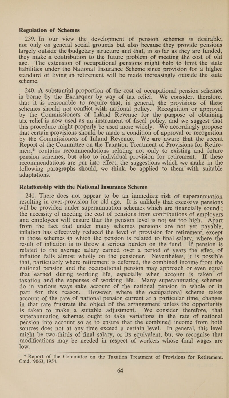 Regulation of Schemes 239. In our view the development of pension schemes is desirable, not only on general social grounds but also because they provide pensions largely outside the budgetary structure and that, in so far as they are funded, they make a contribution to the future problem of meeting the cost of old age. The extension of occupational pensions might help to limit the state liabilities under the National Insurance Scheme since provision for a higher standard of living in retirement will be made increasingly outside the state scheme. 240. A substantial proportion of the cost of occupational pension schemes is borne by the Exchequer by way of tax relief. We consider, therefore, that it is reasonable to require that, in general, the provisions of these schemes should not conflict with national policy. (Recognition or approval by the Commissioners of Inland Revenue for the purpose of obtaining tax relief is now used as an instrument of fiscal policy, and we suggest that this procedure might properly ibe used more widely. ‘We accordingly propose that certain provisions should tbe made a condition of approval or recognition by the Commissioners of Inland Revenue. We «are aware that the recent Report of the Committee on the Taxation Treatment of Provisions for Retire- ment* contains recommendations relating not only to existing and future pension schemes, but also to individual provision for retirement. If these recommendations are put into effect, the suggestions which we make in the following paragraphs should, we think, be applied to them with suitable adaptations. ? Relationship with the National Insurance Scheme 241. There does not appear to be an immediate risk of superannuation resulting in over-provision for old age. It is unlikely that excessive pensions will be provided under superannuation schemes which are financially sound ; the necessity of meeting the cost of pensions from contributions of employers and employees will ensure that the pension level is not set too high. Apart from the fact that under many schemes pensions are not yet payable, inflation has effectively reduced the level of provision for retirement, except in those schemes in which the pension is related to final salary, where the result of inflation is to throw a serious burden on the fund. If pension is related to the average salary earned over a period of years the effect of inflation falls almost wholly on the pensioner. Nevertheless, it is possible that, particularly where retirement is deferred, the combined income from the national pension and the occupational pension may approach or even equal that earned during working life, especially when account is taken of taxation and the expenses of working life. Many superannuation schemes do in various ways take account of the national pension in whole or in part for this reason. However, where the occupational scheme takes account of the rate of national pension current at a particular time, changes in that rate frustrate the object of the arrangement unless the opportunity is taken to make a suitable adjustment. We consider therefore, that superannuation schemes ought to take variations in the rate of national pension into account so as to ensure that the combined income from both sources does not at any time exceed a certain level. In general, this level might be two-thirds of final salary, or its equivalent, but we recognise that oseeone may be needed in respect of workers whose final wages are ow. * Report of the Committee on the Taxation Treatment of Provisions for Retirement. Cmd. 9063, 1954.